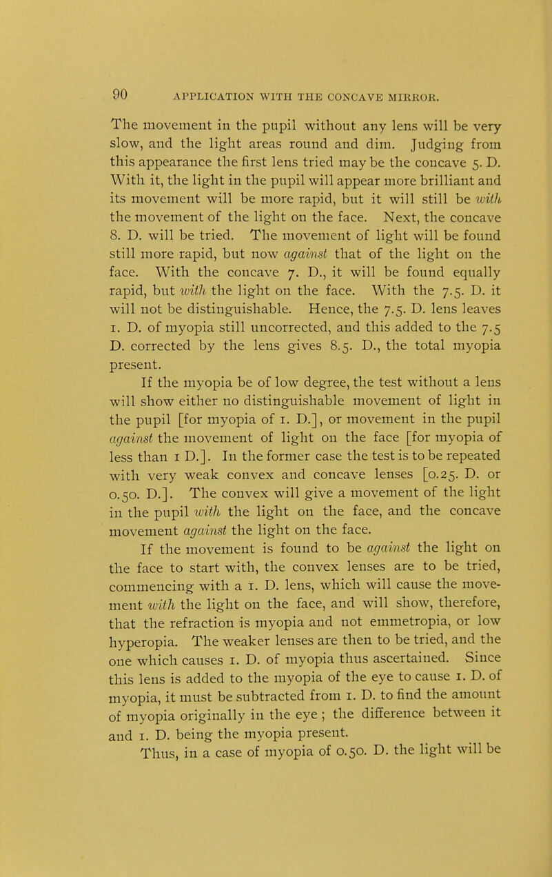 The movement in the pupil without any lens will be very slow, and the light areas round and dim. Judging from this appearance the first lens tried may be the concave 5. D. With it, the light in the pupil will appear more brilliant and its movement will be more rapid, but it will still be with the movement of the light on the face. Next, the concave 8. D. will be tried. The movement of light will be found still more rapid, but now against that of the light on the face. With the concave 7. D., it will be found equally rapid, but ivith the light on the face. With the 7.5. D. it will not be distinguishable. Hence, the 7.5. D. lens leaves 1. D. of myopia still uncorrected, and this added to the 7.5 D. corrected by the lens gives 8.5. D., the total myopia present. If the myopia be of low degree, the test without a lens will show either no distinguishable movement of light in the pupil [for myopia of 1. D.], or movement in the pupil against the movement of light on the face [for myopia of less than 1 D.]. In the former case the test is to be repeated with very weak convex and concave lenses [0.25. D. or 0.50. D.]. The convex will give a movement of the light in the pupil ivith the light on the face, and the concave movement against the light on the face. If the movement is found to be against the light on the face to start with, the convex lenses are to be tried, commencing with a 1. D. lens, which will cause the move- ment with the light on the face, and will show, therefore, that the refraction is myopia and not ernmetropia, or low hyperopia. The weaker lenses are then to be tried, and the one which causes 1. D. of myopia thus ascertained. Since this lens is added to the myopia of the eye to cause 1. D. of myopia, it must be subtracted from 1. D. to find the amount of myopia originally in the eye ; the difference between it and 1. D. being the myopia present. Thus, in a case of myopia of 0.50. D. the light will be
