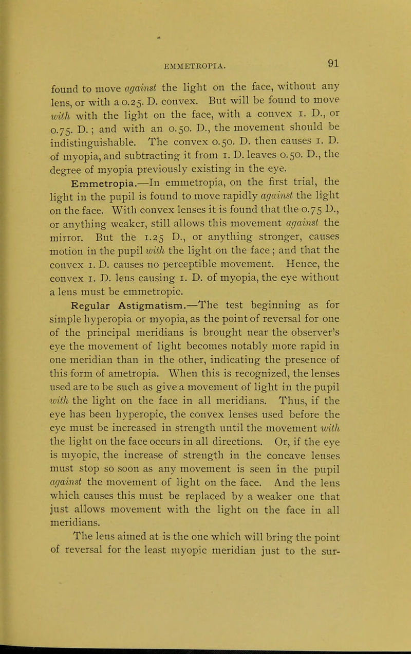 i:\I.METROPIA. found to move against the light on the face, without any lens, or with a 0.25. D. convex. But will be found to move with with the light on the face, with a convex 1. D., or 0.75. D.; and with an 0.50. D., the movement should be indistinguishable. The convex 0.50. D. then causes 1. D. of myopia, and subtracting it from 1. D. leaves 0.50. D., the degree of myopia previously existing in the eye. Emmetropia.—In emmetropia, on the first trial, the light in the pupil is found to move rapidly against the light on the face. With convex lenses it is found that the 0.75 D., or anything weaker, still allows this movement against the mirror. But the 1.25 D., or anything stronger, causes motion in the pupil with the light on the face ; and that the convex 1. D. causes no perceptible movement. Hence, the convex 1. D. lens causing 1. D. of myopia, the eye without a lens must be emmetropic. Regular Astigmatism.—The test beginning as for simple hyperopia or myopia, as the point of reversal for one of the principal meridians is brought near the observer's eye the movement of light becomes notably more rapid in one meridian than in the other, indicating the presence of this form of ametropia. When this is recognized, the lenses used are to be such as give a movement of light in the pupil with the light on the face in all meridians. Thus, if the eye has been hyperopic, the convex lenses used before the eye must be increased in strength until the movement with the light on the face occurs in all directions. Or, if the eye is myopic, the increase of strength in the concave lenses must stop so soon as any movement is seen in the pupil against the movement of light on the face. And the lens which causes this must be replaced by a weaker one that just allows movement with the light on the face in all meridians. The lens aimed at is the one which will bring the point of reversal for the least myopic meridian just to the sur-