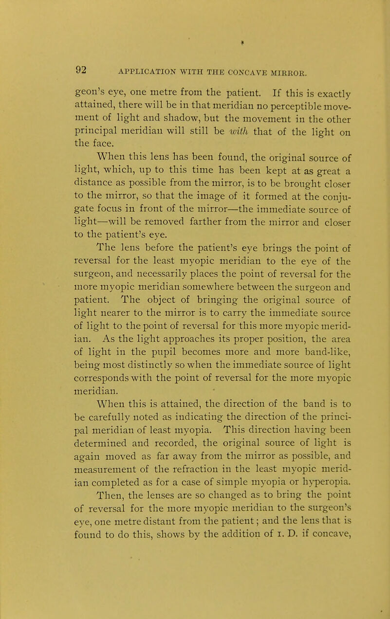 geon's eye, one metre from the patient. If this is exactly attained, there will be in that meridian no perceptible move- ment of light and shadow, but the movement in the other principal meridian will still be with that of the light on the face. When this lens has been found, the original source of light, which, up to this time has been kept at as great a distance as possible from the mirror, is to be brought closer to the mirror, so that the image of it formed at the conju- gate focus in front of the mirror—the immediate source of light—will be removed farther from the mirror and closer to the patient's eye. The lens before the patient's eye brings the point of reversal for the least myopic meridian to the eye of the surgeon, and necessarily places the point of reversal for the more myopic meridian somewhere between the surgeon and patient. The object of bringing the original source of light nearer to the mirror is to carry the immediate source of light to the point of reversal for this more myopic merid- ian. As the light approaches its proper position, the area of light in the pupil becomes more and more band-like, being most distinctly so when the immediate source of light corresponds with the point of reversal for the more myopic meridian. When this is attained, the direction of the band is to be carefully noted as indicating the direction of the princi- pal meridian of least myopia. This direction having been determined and recorded, the original source of light is again moved as far away from the mirror as possible, and measurement of the refraction in the least myopic merid- ian completed as for a case of simple myopia or hyperopia. Then, the lenses are so changed as to bring the point of reversal for the more myopic meridian to the surgeon's eye, one metre distant from the patient; and the lens that is found to do this, shows by the addition of i. D. if concave,