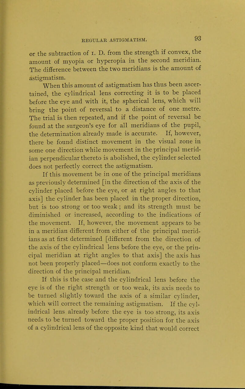 or the subtraction of I. D. from the strength if convex, the amount of myopia or hyperopia in the second meridian. The difference between the two meridians is the amount of astigmatism. When this amount of astigmatism has thus been ascer- tained, the cylindrical lens correcting it is to be placed before the eye and with it, the spherical lens, which will bring the point of reversal to a distance of one metre. The trial is then repeated, and if the point of reversal be found at the surgeon's eye for all meridians of the pupil, the determination already made is accurate. If, however, there be found distinct movement in the visual zone in some one direction while movement in the principal merid- ian perpendicular thereto is abolished, the cylinder selected does not perfectly correct the astigmatism. If this movement be in one of the principal meridians as previously determined [in the direction of the axis of the cylinder placed before the eye, or at right angles to that axis] the cylinder has been placed in the proper direction, but is too strong or too weak; and its strength must be diminished or increased, according to the indications of the movement. If, however, the movement appears to be in a meridian different from either of the principal merid- ians as at first determined [different from the direction of the axis of the cylindrical lens before the eye, or the prin- cipal meridian at right angles to that axis] the axis has not been properly placed—does not conform exactly to the direction of the principal meridian. If this is the case and the cylindrical lens before the eye is of the right strength or too weak, its axis needs to be turned slightly toward the axis of a similar cylinder, which will correct the remaining astigmatism. If the cyl- indrical lens already before the eye is too strong, its axis needs to be turned toward the proper position for the axis of a cylindrical lens of the opposite kind that would correct
