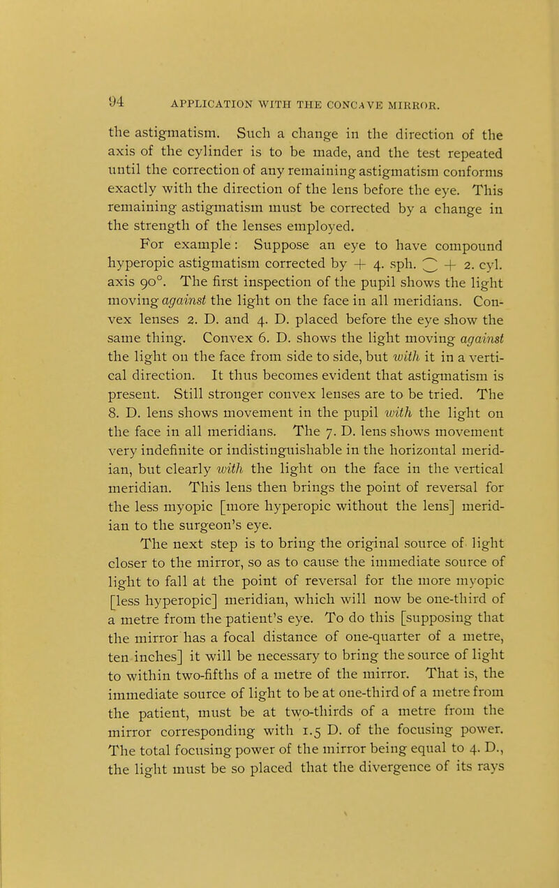 the astigmatism. Such a change in the direction of the axis of the cylinder is to be made, and the test repeated until the correction of any remaining astigmatism conforms exactly with the direction of the lens before the eye. This remaining astigmatism must be corrected by a change in the strength of the lenses employed. For example: Suppose an eye to have compound hyperopic astigmatism corrected by 4- 4. sph. 3 + 2- cyl- axis 900. The first inspection of the pupil shows the light moving against the light on the face in all meridians. Con- vex lenses 2. D. and 4. D. placed before the eye show the same thing. Convex 6. D. shows the light moving against the light on the face from side to side, but with it in a verti- cal direction. It thus becomes evident that astigmatism is present. Still stronger convex lenses are to be tried. The 8. D. lens shows movement in the pupil with the light on the face in all meridians. The 7. D. lens shows movement very indefinite or indistinguishable in the horizontal merid- ian, but clearly with the light on the face in the vertical meridian. This lens then brings the point of reversal for the less myopic [more hyperopic without the lens] merid- ian to the surgeon's eye. The next step is to bring the original source of light closer to the mirror, so as to cause the immediate source of light to fall at the point of reversal for the more myopic [less hyperopic] meridian, which will now be one-third of a metre from the patient's eye. To do this [supposing that the mirror has a focal distance of one-quarter of a metre, ten inches] it will be necessary to bring the source of light to within two-fifths of a metre of the mirror. That is, the immediate source of light to be at one-third of a metre from the patient, must be at two-thirds of a metre from the mirror corresponding with 1.5 D. of the focusing power. The total focusing power of the mirror being equal to 4. D., the light must be so placed that the divergence of its rays