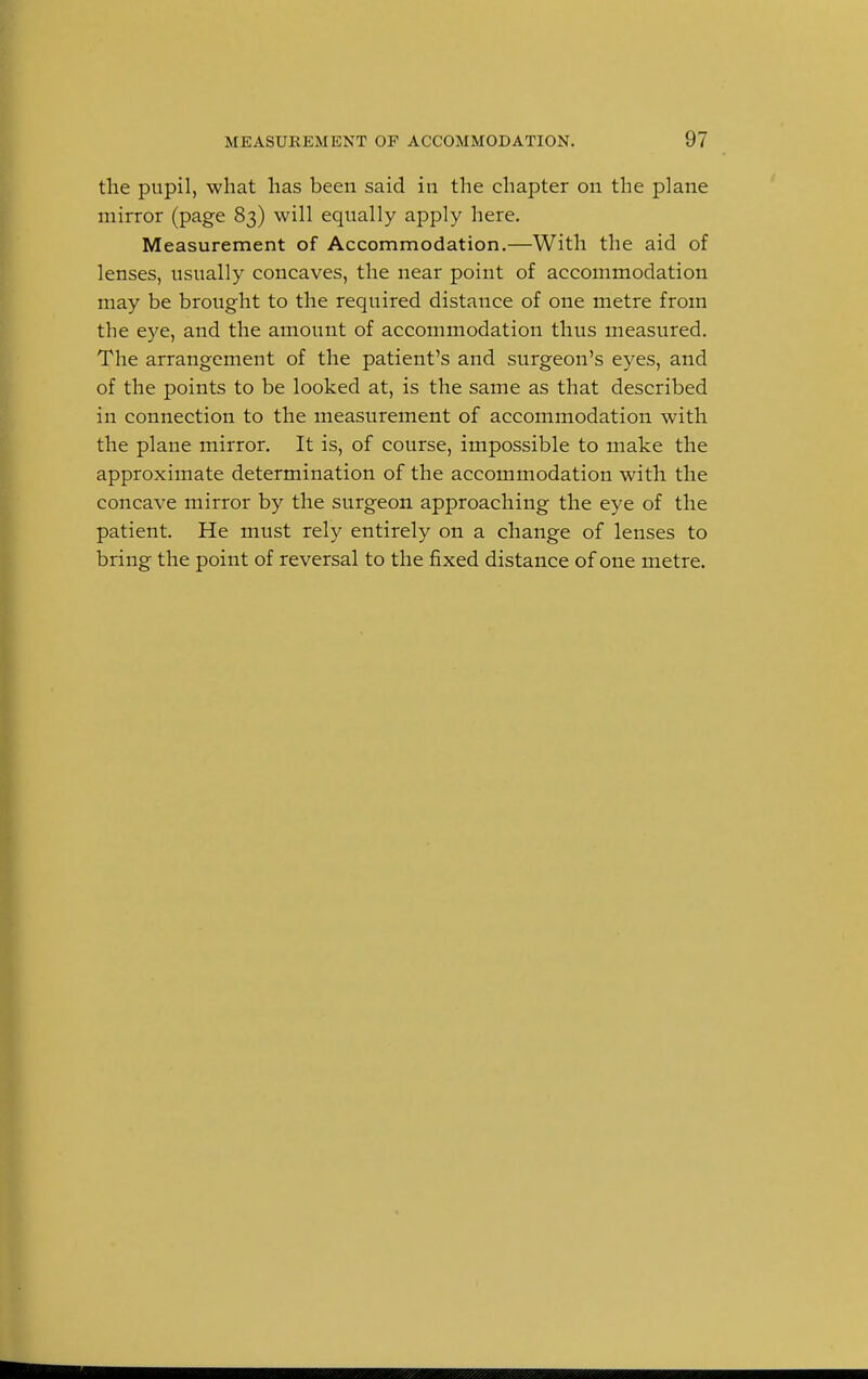 the pupil, what has been said in the chapter on the plane mirror (page 83) will equally apply here. Measurement of Accommodation.—With the aid of lenses, usually concaves, the near point of accommodation may be brought to the required distance of one metre from the eye, and the amount of accommodation thus measured. The arrangement of the patient's and surgeon's eyes, and of the points to be looked at, is the same as that described in connection to the measurement of accommodation with the plane mirror. It is, of course, impossible to make the approximate determination of the accommodation with the concave mirror by the surgeon approaching the eye of the patient. He must rely entirely on a change of lenses to bring the point of reversal to the fixed distance of one metre.