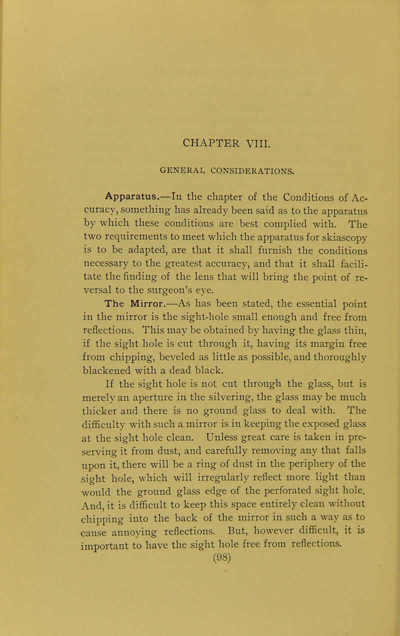CHAPTER VIII. GENERAL CONSIDERATIONS. Apparatus.—In the chapter of the Conditions of Ac- curacy, something has already been said as to the apparatus by which these conditions are best complied with. The two requirements to meet which the apparatus for skiascopy is to be adapted, are that it shall furnish the conditions necessary to the greatest accuracy, and that it shall facili- tate the finding of the lens that will bring the point of re- versal to the surgeon's eye. The Mirror.—As has been stated, the essential point in the mirror is the sight-hole small enough and free from reflections. This may be obtained by having the glass thin, if the sight hole is cut through it, having its margin free from chipping, beveled as little as possible, and thoroughly blackened with a dead black. If the sight hole is not cut through the glass, but is merely an aperture in the silvering, the glass may be much thicker and there is no ground glass to deal with. The difficulty with such a mirror is in keeping the exposed glass at the sight hole clean. Unless great care is taken in pre- serving it from dust, and carefully removing any that falls upon it, there will be a ring of dust in the periphery of the sight hole, which will irregularly reflect more light than would the ground glass edge of the perforated sight hole. And, it is difficult to keep this space entirely clean without chipping into the back of the mirror in such a way as to cause annoying reflections. But, however difficult, it is important to have the sight hole free from reflections.