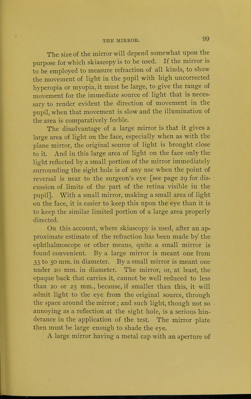 THE MIRROR. The size of the mirror will depend somewhat upon the purpose for which skiascopy is to be used. If the mirror is to be employed to measure refraction of all kinds, to show the movement of light in the pupil with high uncorrected hyperopia or myopia, it must be large, to give the range of movement for the immediate source of light that is neces- sary to render evident the direction of movement in the pupil, when that movement is slow and the illumination of the area is comparatively feeble. The disadvantage of a large mirror is that it gives a large area of light on the face, especially when as with the plane mirror, the original source of light is brought close to it. And in this large area of light on the face only the light reflected by a small portion of the mirror immediately surrounding the sight hole is of any use when the point of reversal is near to the surgeon's eye [see page 29 for dis- cussion of limits of the part of the retina visible in the pupil]. With a small mirror, making a small area of light on the face, it is easier to keep this upon the eye than it is to keep the similar limited portion of a large area properly directed. On this account, where skiascopy is used, after an ap- proximate estimate of the refraction has been made by the ophthalmoscope or other means, quite a small mirror is found convenient. By a large mirror is meant one from 35 to 50 mm. in diameter. By a small mirror is meant one under 20 mm. in diameter. The mirror, or, at least, the opaque back that carries it, cannot be well reduced to less than 20 or 25 mm., because, if smaller than this, it will admit light to the eye from the original source, through the space around the mirror; and such light, though not so annoying as a reflection at the sight hole, is a serious hin- derance in the application of the test. The mirror plate then must be large enough to shade the eye. A large mirror having a metal cap with an aperture of