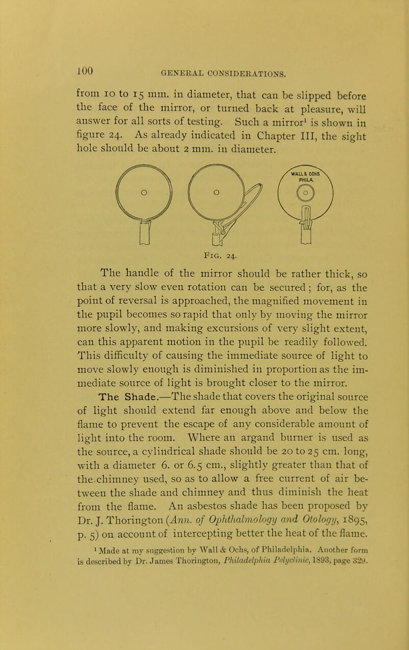 from 10 to 15 mm. in diameter, that can be slipped before the face of the mirror, or turned back at pleasure, will answer for all sorts of testing. Such a mirror1 is shown in figure 24. As already indicated in Chapter III, the sight hole should be about 2 mm. in diameter. Fig. 24. The handle of the mirror should be rather thick, so that a very slow even rotation can be secured; for, as the point of reversal is approached, the magnified movement in the pupil becomes so rapid that only by moving the mirror more slowly, and making excursions of very slight extent, can this apparent motion in the pupil be readily followed. This difficulty of causing the immediate source of light to move slowly enough is diminished in proportion as the im- mediate source of light is brought closer to the mirror. The Shade.—The shade that covers the original source of light should extend far enough above and below the flame to prevent the escape of any considerable amount of light into the room. Where an argand burner is used as the source, a cylindrical shade should be 20 to 25 cm. long, with a diameter 6. or 6.5 cm., slightly greater than that of the chimney used, so as to allow a free current of air be- tween the shade and chimney and thus diminish the heat from the flame. An asbestos shade has been proposed by Dr. J. Thorington (Ann. of Ophthalmology and Otology, 1895, p. 5) on account of intercepting better the heat of the flame. 1 Made at my suggestion by Wall & Ochs, of Philadelphia. Another form is described by Dr. James Thorington, Philadelphia Polyclinic, 1S93, page 329.