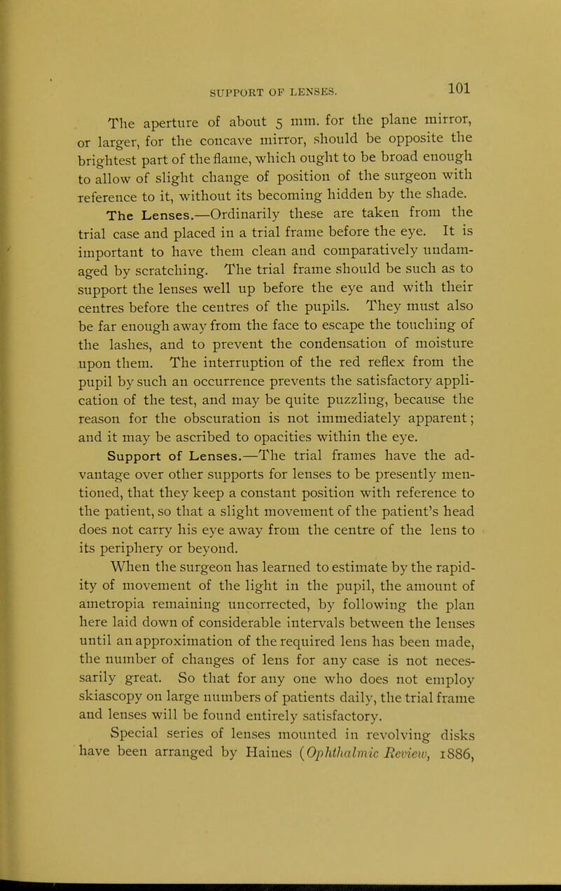 SUPPORT OK LKNSKS. The aperture of about 5 mm. for the plane mirror, or larger, for the concave mirror, should be opposite the brightest part of the flame, which ought to be broad enough to allow of slight change of position of the surgeon with reference to it, without its becoming hidden by the shade. The Lenses.—Ordinarily these are taken from the trial case and placed in a trial frame before the eye. It is important to have them clean and comparatively undam- aged by scratching. The trial frame should be such as to support the lenses well up before the eye and with their centres before the centres of the pupils. They must also be far enough away from the face to escape the touching of the lashes, and to prevent the condensation of moisture upon them. The interruption of the red reflex from the pupil by such an occurrence prevents the satisfactory appli- cation of the test, and may be quite puzzling, because the reason for the obscuration is not immediately apparent; and it may be ascribed to opacities within the eye. Support of Lenses.—The trial frames have the ad- vantage over other supports for lenses to be presently men- tioned, that they keep a constant position with reference to the patient, so that a slight movement of the patient's head does not carry his eye away from the centre of the lens to its periphery or beyond. When the surgeon has learned to estimate by the rapid- ity of movement of the light in the pupil, the amount of ametropia remaining uncorrected, by following the plan here laid down of considerable intervals between the lenses until an approximation of the required lens has been made, the number of changes of lens for any case is not neces- sarily great. So that for any one who does not employ skiascopy on large numbers of patients daily, the trial frame and lenses will be found entirely satisfactory. Special series of lenses mounted in revolving disks have been arranged by Haines (Ophthalmic Review, 1886,