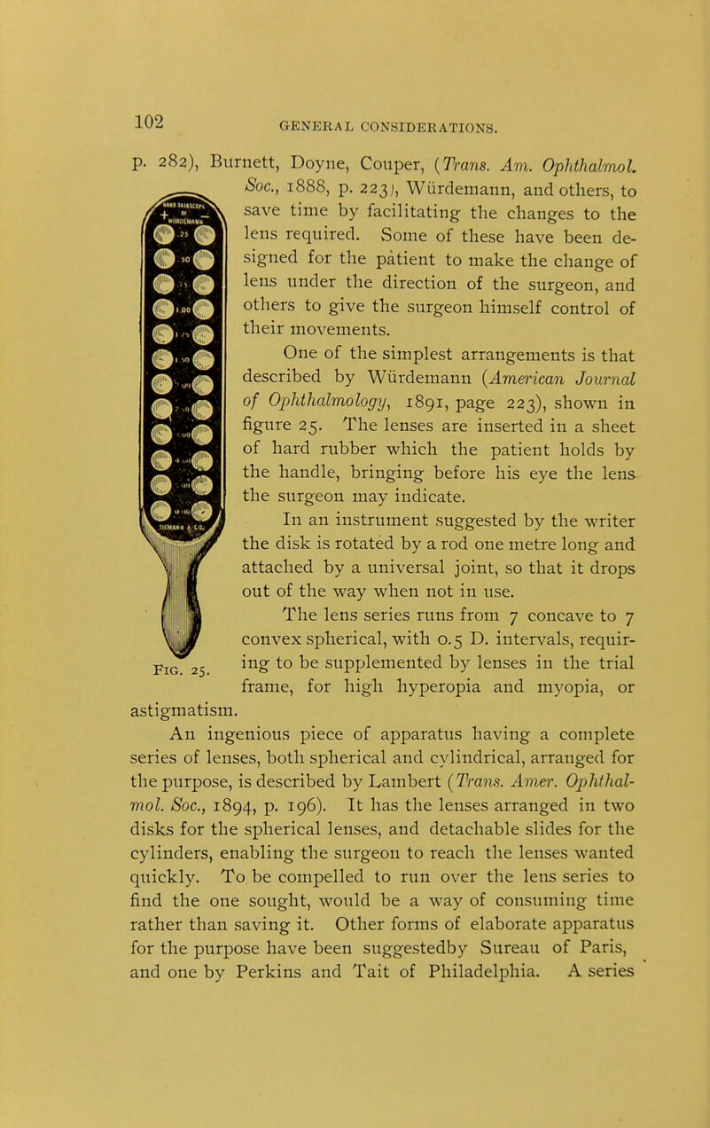 p. 282), Burnett, Doyne, Couper, {Trans. Am. Ophthalmol. Soc, 1888, p. 223;, Wurdemann, and others, to save time by facilitating the changes to the lens required. Some of these have been de- signed for the patient to make the change of lens under the direction of the surgeon, and others to give the surgeon himself control of their movements. One of the simplest arrangements is that described by Wurdemann (American Journal of Ophthalmology, 1891, page 223), shown in figure 25. The lenses are inserted in a sheet of hard rubber which the patient holds by the handle, bringing before his eye the lens the surgeon may indicate. In an instrument suggested by the writer the disk is rotated by a rod one metre long and attached by a universal joint, so that it drops out of the way when not in use. The lens series runs from 7 concave to 7 convex spherical, with 0.5 D. intervals, requir- ing to be supplemented by lenses in the trial frame, for high hyperopia and myopia, or astigmatism. An ingenious piece of apparatus having a complete series of lenses, both spherical and cylindrical, arranged for the purpose, is described by Lambert (Trans. Amer. Ophthal- mol. Soc, 1894, p. 196). It has the lenses arranged in two disks for the spherical lenses, and detachable slides for the cylinders, enabling the surgeon to reach the lenses wanted quickly. To be compelled to run over the lens series to find the one sought, would be a way of consuming time rather than saving it. Other forms of elaborate apparatus for the purpose have been suggestedby Sureau of Paris, and one by Perkins and Tait of Philadelphia. A series