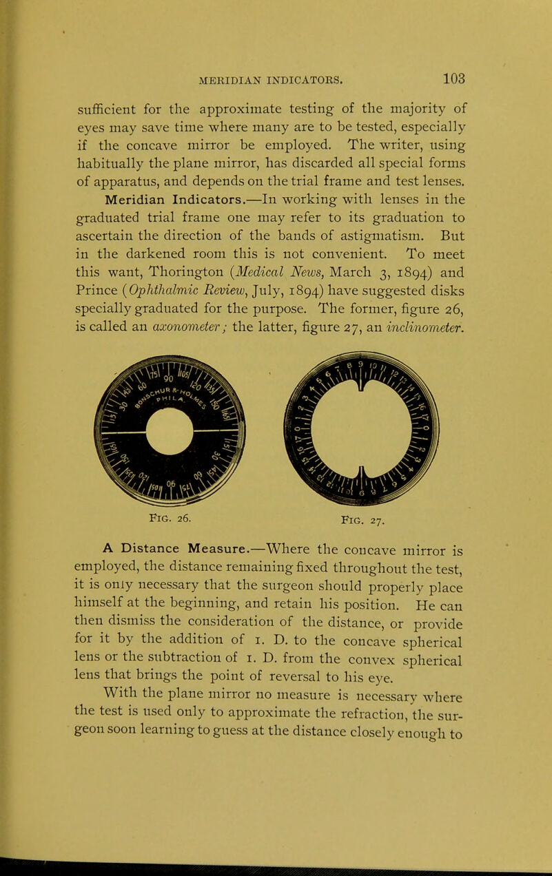 sufficient for the approximate testing of the majority of eyes may save time where many are to be tested, especially if the concave mirror be employed. The writer, using habitually the plane mirror, has discarded all special forms of apparatus, and depends on the trial frame and test lenses. Meridian Indicators.—In working with lenses in the graduated trial frame one may refer to its graduation to ascertain the direction of the bands of astigmatism. But in the darkened room this is not convenient. To meet this want, Thorington {Medical News, March 3, 1894) and Prince (Ophthalmic Review, July, 1894) have suggested disks specially graduated for the purpose. The former, figure 26, is called an axonometer; the latter, figure 27, an inclinometer. Fig. 26. Fig. 27. A Distance Measure.—Where the concave mirror is employed, the distance remaining fixed throughout the test, it is only necessary that the surgeon should properly place himself at the beginning, and retain his position. He can then dismiss the consideration of the distance, or provide for it by the addition of 1. D. to the concave spherical lens or the subtraction of 1. D. from the convex spherical lens that brings the point of reversal to his eye. With the plane mirror no measure is necessary where the test is used only to approximate the refraction, the sur- geon soon learning to guess at the distance closely enoucrh to