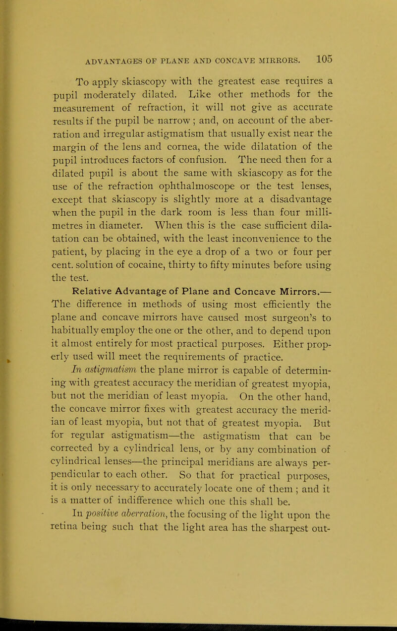 To apply skiascopy with the greatest ease requires a pupil moderately dilated. Like other methods for the measurement of refraction, it will not give as accurate results if the pupil be narrow ; and, on account of the aber- ration and irregular astigmatism that usually exist near the margin of the lens and cornea, the wide dilatation of the pupil introduces factors of confusion. The need then for a dilated pupil is about the same with skiascopy as for the use of the refraction ophthalmoscope or the test lenses, except that skiascopy is slightly more at a disadvantage when the pupil in the dark room is less than four milli- metres in diameter. When this is the case sufficient dila- tation can be obtained, with the least inconvenience to the patient, by placing in the eye a drop of a two or four per cent, solution of cocaine, thirty to fifty minutes before using the test. Relative Advantage of Plane and Concave Mirrors.— The difference in methods of using most efficiently the plane and concave mirrors have caused most surgeon's to habitually employ the one or the other, and to depend upon it almost entirely for most practical purposes. Either prop- erly used will meet the requirements of practice. In astigmatism the plane mirror is capable of determin- ing with greatest accuracy the meridian of greatest myopia, but not the meridian of least myopia. On the other hand, the concave mirror fixes with greatest accuracy the merid- ian of least myopia, but not that of greatest myopia. But for regular astigmatism—the astigmatism that can be corrected by a cylindrical lens, or by any combination of cylindrical lenses—the principal meridians are always per- pendicular to each other. So that for practical purposes, it is only necessary to accurately locate one of them ; and it is a matter of indifference which one this shall be. In positive aberration, the focusing of the light upon the retina being such that the light area has the sharpest out-