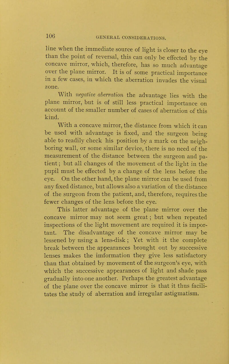 line when the immediate source of light is closer to the eye than the point of reversal, this can only be effected by the concave mirror, which, therefore, has so much advantage over the plane mirror. It is of some practical importance in a few cases, in which the aberration invades the visual zone. With negative aberration the advantage lies with the plane mirror, but is of still less practical importance on account of the smaller number of cases of aberration of this kind. With a concave mirror, the distance from which it can be used with advantage is fixed, and the surgeon being able to readily check his position by a mark on the neigh- boring wall, or some similar device, there is no need of the measurement of the distance between the surgeon and pa- tient ; but all changes of the movement of the light in the pupil must be effected by a change of the lens before the eye. On the other hand, the plane mirror can be used from any fixed distance, but allows also a variation of the distance of the surgeon from the patient, and, therefore, requires the fewer changes of the lens before the eye. This latter advantage of the plane mirror over the concave mirror may not seem great; but when repeated inspections of the light movement are required it is impor- tant. The disadvantage of the concave mirror may be lessened by using a lens-disk; Yet with it the complete break between the appearances brought out by successive lenses makes the imformation they give less satisfactory than that obtained by movement of the surgeon's eye, with which the successive appearances of light and shade pass gradually into one another. Perhaps the greatest advantage of the plane over the concave mirror is that it thus facili- tates the study of aberration and irregular astigmatism.
