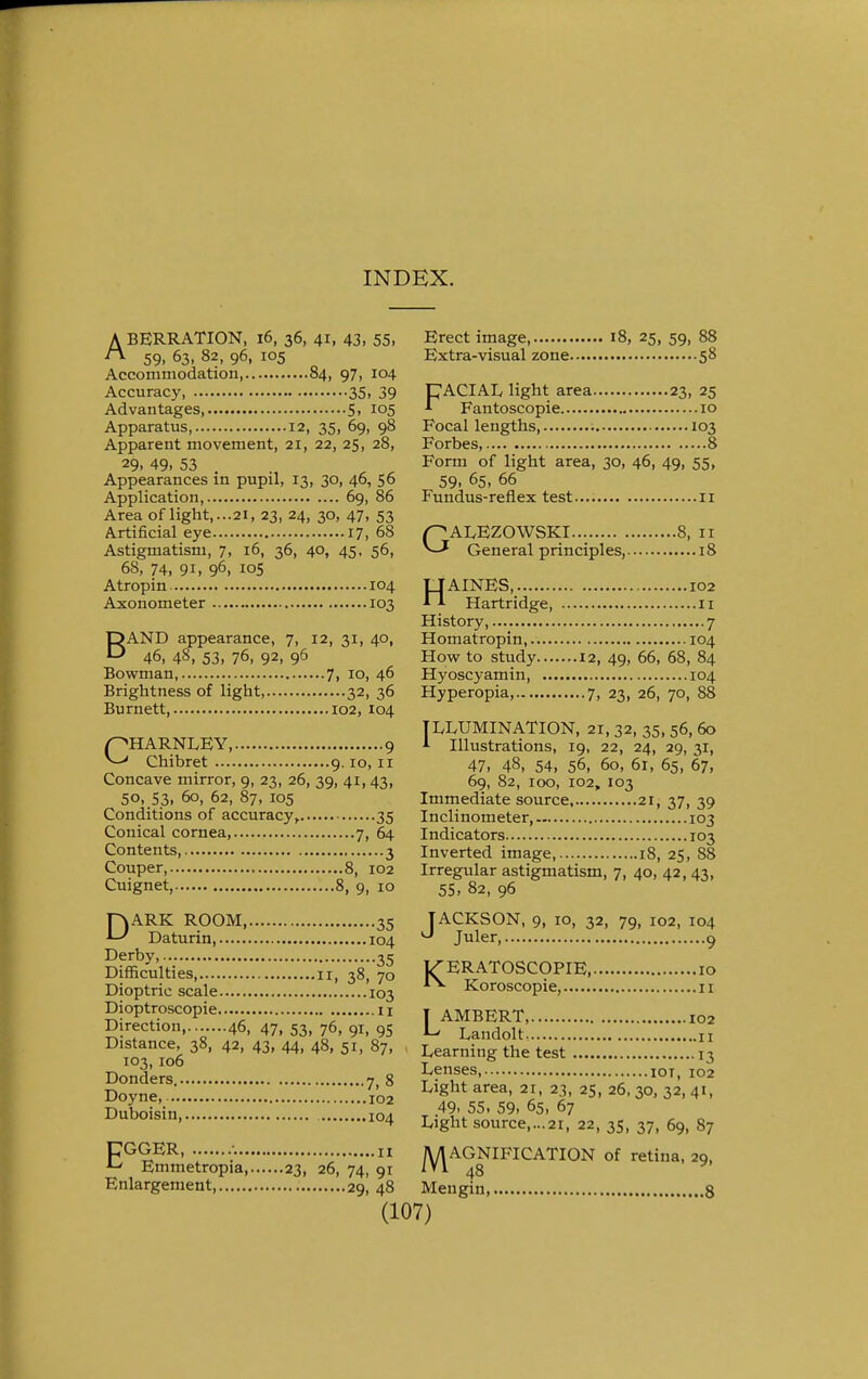 INDEX. A BERRATION, i6, 36, 41, 43, 55, ™ 59. 63. 82, 96, 105 Accommodation 84, 97, 104 Accuracy 35. 39 Advantages 5, 105 Apparatus, 12, 35, 69, 98 Apparent movement, 21, 22, 25, 28, 29. 49. 53 Appearances in pupil, 13, 30, 46, 56 Application, 69, 86 Area of light,...21, 23, 24, 30, 47, 53 Artificial eye 17, 68 Astigmatism, 7, 16, 36, 40, 45- 56, 68, 74, 91. 96. 105 Erect image 18, 25, 59, 88 Extra-visual zone 58 FACIAL light area 23, 25 Fantoscopie 10 Focal lengths, 103 Forbes, 8 Form of light area, 30, 46, 49. 55. 59. 65, 66 Fundus-reflex test 11 GALEZOWSKI... 8, 11 General principles, 18 Atropin 104 TJAINES, 102 Axonometer 103 -Tl Hartridge, 11 DAND appearance, 7, 12, 31, 40, D 46, 48, 53, 76, 92, 96 Bowman, 7, 10, 46 Brightness of light, 32, 36 Burnett, 102, 104 CHARNLEY, 9 Chibret 9.10, 11 Concave mirror, 9, 23, 26, 39, 41, 43, 50, 53, 60, 62, 87, 105 Conditions of accuracy, 35 Conical cornea 7, 64 Contents, 3 Couper, 8, 102 Cuignet, 8, 9, 10 DARK ROOM, 35 Daturin 104 Derby, 35 Difficulties, 11, 38, 70 Dioptric scale 103 Dioptroscopie 11 Direction 46, 47, 53, 76, 91, 95 Distance, 38, 42, 43, 44, 48, 51, 87, 103,106 Donders. jt 8 Doyne, 102 Duboisin, 104 CGGER, 11 Emmetropia 23, 26, 74, 91 Enlargement 29, 48 History, 7 Homatropin, 104 How to study 12, 49, 66, 68, 84 Hyoscyamin, 104 Hyperopia, 7, 23, 26, 70, 88 TILLUMINATION, 21, 32, 35, 56, 60 1 Illustrations, 19, 22, 24, 29, 31, 47. 48, 54, 56, 60, 61, 65, 67, 69, 82, 100, 102, 103 Immediate source 21, 37, 39 Inclinometer, 103 Indicators 103 Inverted image, 18, 25, 88 Irregular astigmatism, 7, 40, 42, 43, 55, 82, 96 JACKSON, 9, io, 32, 79, 102, 104 J Juler, 9 T^ERATOSCOPIE, 10 Koroscopie, 11 T AMBERT 102 Landolt, n Learning the test 13 Lenses, 101, 102 Light area, 21, 23, 25, 26,30, 32, 41, 49. 55, 59, 65, 67 Light source,...21, 22, 35, 37, 69, 87 MAGNIFICATION of retina, 29, Meugin, 8