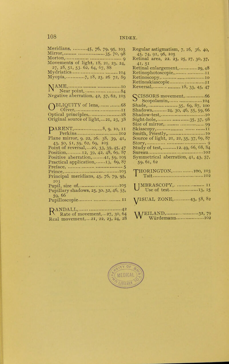 Meridians, 45, 76, 79, 95, 103 Regular astigmatism, 7, 16, 36, 40, Mirror 35. 7o, 98 45, 74, 91, 96, 105 Morton, 9 Retinal area, 22. 23, 25, 27, 30,37, Movements of light, 18, 21, 23, 24, 41, 51 27, 28, 51, 53. 62, 64, 67, 88 Retinal enlargement 29, 48 Mydriatics 104 Retinophotoscopie,. 11 Myopia 7, 18, 23. 26 72, 89 Retinoscopy 10 Retinoskiascopie 11 1\] AMH 10 Reversal 18, 33, 45, 47 1 ' Near point, 84 Negative aberration, 42, 57, 62, 105 CCISSORS movement 66 ^ Scopolamin 104 QBLIQUITY of lens, 68 Shade 35, 69, 87, 100 ^ Oliver, 11 Shadows, 24,30,46,55,59,66 Optical principles, 18 Shadow-test, 10 Original source of light,...21, 23, 38 Sight-hole 35, 37, 98 Size of mirror, 99 PARENT, 8, 9, 10, 11 Skiascopy, 11 Perkins 102 Smith, Priestly, 10 Plane mirror, 9. 22, 26. 38, 39, 41, Source of light, 21, 22, 35, 37, 69, 87 43. 50, 51, 59. 62, 69, 105 Story, 9 Point of reversal,...20, 33, 39,45, 47 Study of test, 12,49, 66. 68, 84 Position, 12, 39, 42, 48, 69, 87 Sureau 102 Positive aberration, 41, 59, 105 Symmetrical aberration, 41, 43, 57, Practical application, 13, 69,87 59,61,62 Prince,.' 103 'THORINGTON 100, 103 Principal meridians, 45, 76, 79, 95, * Tait 102 Pupil, size of, 105 T ] MBRASCOPY, 11 Pupillary shadows, 25,30,32,46, 55, ^ Use of test 13, 15 59, 66 Pupilloscopie « yiSUAL ZONE 43. 58. 82 RANDALL, 42 Rate of movement,...27, 30, 64 \X7EILAND 32, 79 Real movement,...21, 22, 23, 24, 28 V V Wiirdemann 102