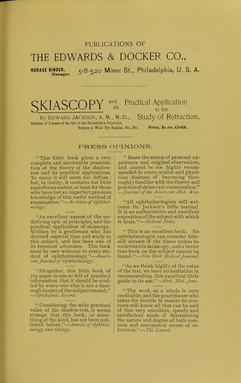 PUBLICATIONS OF THE EDWARDS & DOCKER CO., HORACE binder, c\8-^o Minor St., Philadelphia, U. S. A. Manager. -* -' 1 SKIASCOPY PmCtiCal APPliCati0n By edward jackson, a. m., m. d., Study of Refraction. Professor of Diseases of the Eye in the Philadelphia Polyclinic, Surgeon to Wills' Bye Hospital, Etc., Etc. Price, $1.00, Cloth. PRESS OPINIONS. This little book gives a very complete and serviceable presenta- tion of the theory of the shadow- test and its practical applications. To many it will seem too diffuse ; but, in reality, it contains but little superfluous matter, at least for those who have but an imperfect previous knowledge of this useful method of examination.—Archives of Ophthal- mology. An excellent expose of the un- derlying opti al principles, artd the practical application of skiascopy. Written by a gentleman who has devoted especial time and study to this subject, and has been one of its foremost advocates. This book must be very welcome to every stu- dent of ophthalmology.—Ameri- can Journal of Ophthalmology. Altogether, this little book of 109 pages is one so full of practical information that it should be stud- ied by every one who is not a thor- ough master.of the subject treated. — Ophthalmic Record.  Considering the wide practical value of the shadow-test, it seems strange that this book, or some- thing of the kind, has not been pub- lished before.—Annals of Ophthal- mology and Otology.  Bears the stamp of personal ex- perience and original observation, and cannot be too highly recom- mended to every oculist and physi- cian desirous of becoming thor- oughly familiar with the theory and practice of skiascopic examination. —Journal of the American Med. Asso. All ophthalmologists will wel- come Dr. Jackson's little manual It is an authoritative and excellent exposition of the subject with which it deals.''—Medical News.  This is an excellent book. No ophthalmologist can consider him- self abreast of the times unless he understands skiascopy, and a better text-book on the subject cannot be found.—New York Medical Journal. As we think highly of the value of the test, we have no hesitation in recommending this excellent little guide to its use.—Brit. Med. Jour. The work as a whole is very creditable; and the practitioner who takes the trouble to master its con- tents will know all that can be said of this very excellent, speedy and satisfactory mode of determining the nature and degree of both com- mon and uncommon errors of re- fraction.— The Lancet.