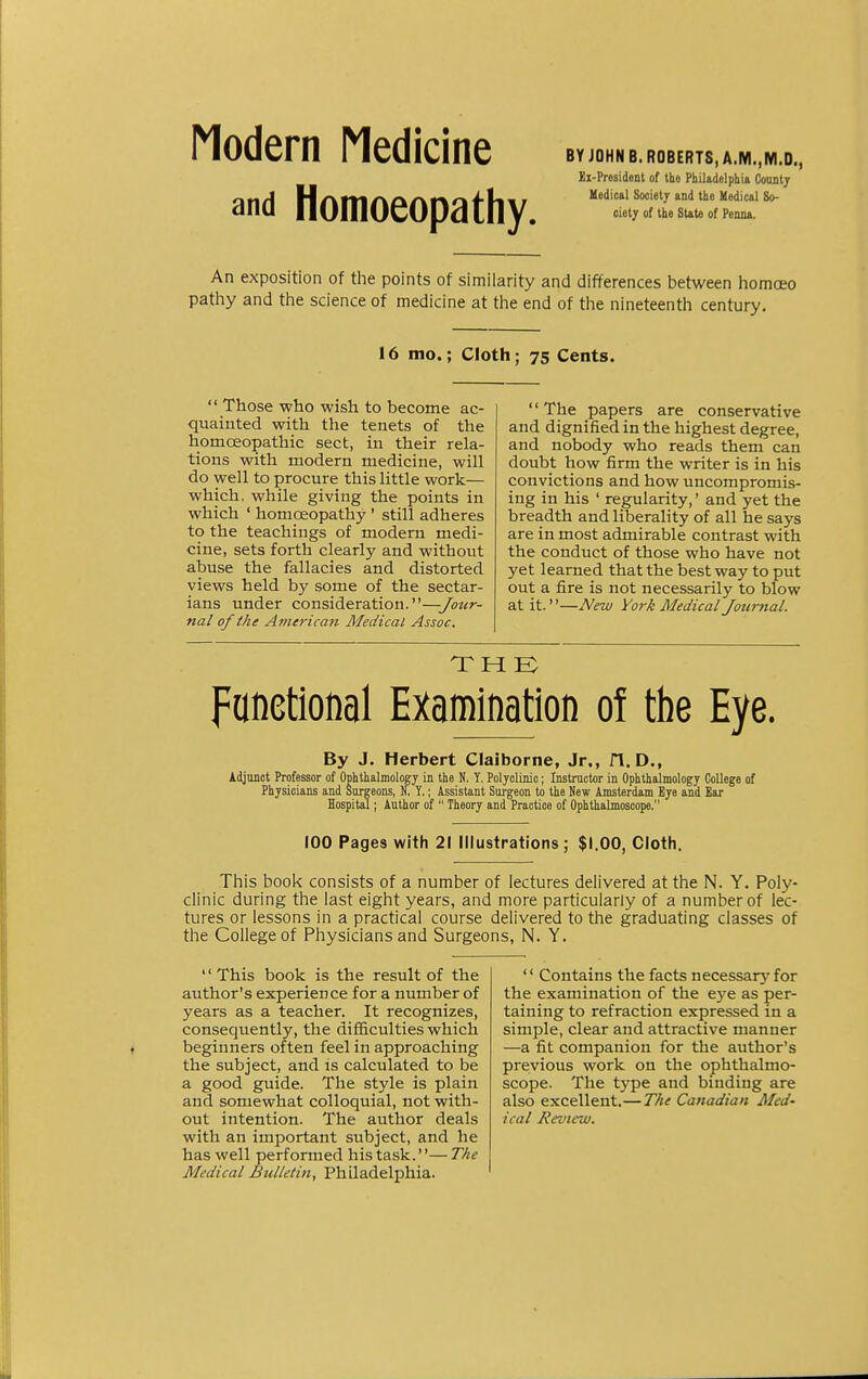 Modern Medicine and Homoeopathy. BY JOHN B. ROBERTS, A.M..M.D., Ei-President of the Philadelphia County Medical Society and the Medical So- ciety of the State of Penna. An exposition of the points of similarity and differences between homceo pathy and the science of medicine at the end of the nineteenth century. 16 mo.; Cloth; 75 Cents. Those who wish to become ac- quainted with the tenets of the homoeopathic sect, in their rela- tions with modern medicine, will do well to procure this little work— which, while giving the points in which ' homoeopathy ' still adheres to the teachings of modern medi- cine, sets forth clearly and without abuse the fallacies and distorted views held by some of the sectar- ians under consideration.—Jour- nal of the American Medical Assoc. The papers are conservative and dignified in the highest degree, and nobody who reads them can doubt how firm the writer is in his convictions and how uncompromis- ing in his ' regularity,' and yet the breadth and liberality of all he says are in most admirable contrast with the conduct of those who have not yet learned that the best way to put out a fire is not necessarily to blow at it.''—New York Medical Journal. Fanetional Examination of the Eye. By J. Herbert Claiborne, Jr., 1*1. D., Adjunot Professor of Ophthalmology in the N. Y. Polyclinic; Instructor in Ophthalmology College of Physicians and Surgeons, N. Y.; Assistant Surgeon to the New Amsterdam Bye and Ear Hospital; Author of Theory and Practice of Ophthalmoscope. 100 Pages with 21 Illustrations ; $1.00, Cloth. This book consists of a number of lectures delivered at the N. Y. Poly- clinic during the last eight years, and more particularly of a number of lec- tures or lessons in a practical course delivered to the graduating classes of the College of Physicians and Surgeons, N. Y. '' This book is the result of the author's experience for a number of years as a teacher. It recognizes, consequently, the difficulties which beginners often feel in approaching the subject, and is calculated to be a good guide. The style is plain and somewhat colloquial, not with- out intention. The author deals with an important subject, and he has well performed his task.''— The Medical Bulletin, Philadelphia. '' Contains the facts necessar}' for the examination of the eye as per- taining to refraction expressed in a simple, clear and attractive manner —a fit companion for the author's previous work on the ophthalmo- scope. The type and binding are also excellent.—The Canadian Med- ical Review.