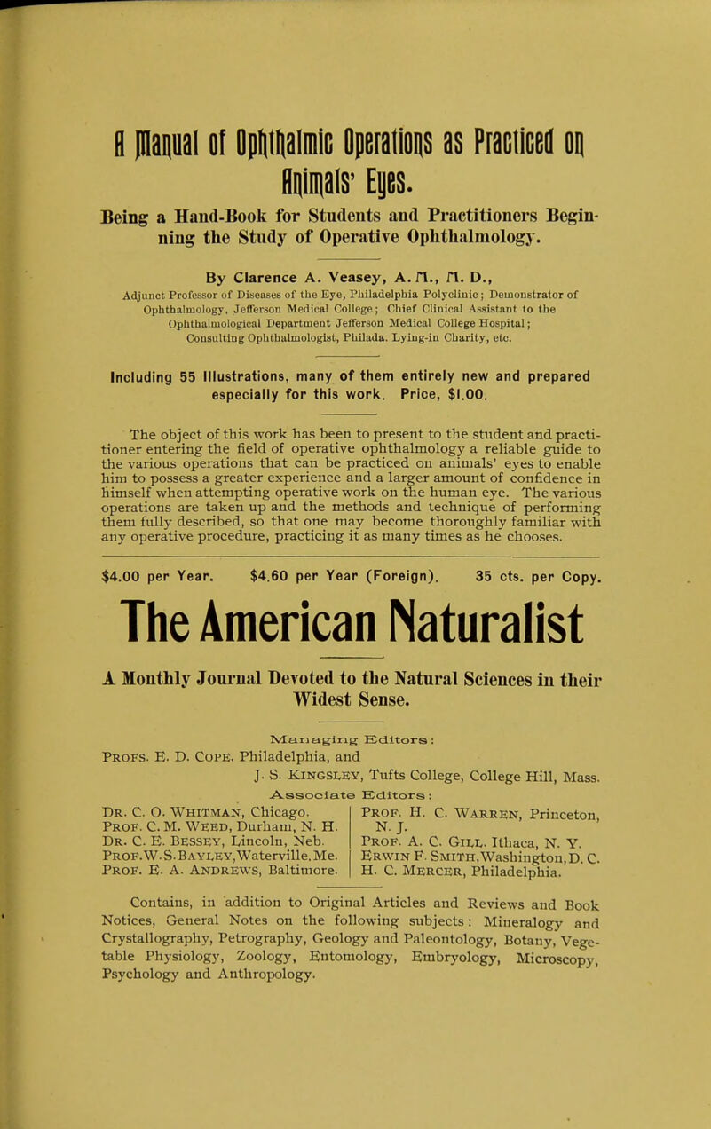 R manual of Opumaimic Operations as Practiced oq Animals' Eyes. Being a Hand-Book for Students and Practitioners Begin- ning the Study of Operative Ophthalmology. By Clarence A. Veasey, A. 1*1., fl. D., Adjunct Professor of Diseases of the Eye, Philadelphia Polyclinic ; Demonstrator of Ophthalmology, Jefferson Medical College; Chief Clinical Assistant to the Ophthaluiological Department Jefferson Medical College Hospital; Consulting Ophthalmologist, Philada. Lying-in Charity, etc. Including 55 Illustrations, many of them entirely new and prepared especially for this work. Price, $1.00. The object of this work has been to present to the student and practi- tioner entering the field of operative ophthalmology a reliable guide to the various operations that can be practiced on animals' eyes to enable him to possess a greater experience and a larger amount of confidence in himself when attempting operative work on the human eye. The various operations are taken up and the methods and technique of performing them fully described, so that one may become thoroughly familiar with any operative procedure, practicing it as many times as he chooses. $4.00 per Year. $4.60 per Year (Foreign). 35 cts. per Copy. The American Naturalist A Monthly Journal Devoted to the Natural Sciences in their Widest Sense. Managing Editors: Profs. E. D. Cope. Philadelphia, and J. S. Kingsley, Tufts College, College Hill, Mass Associate Editors: Dr. C. O. Whitman, Chicago. Prof. C. M. Weed, Durham, N. H Dr. C. E. Bessey, Lincoln, Neb. Prof. W. S. B a yley, Waterville. Me. Prof. E. A. Andrews, Baltimore. Prof. H. C. Warren, Princeton, N. J. Prof. A. C. Gill. Ithaca, N. Y. Erwin F. Smith, Washington, D. C H. C. Mercer, Philadelphia. Contains, in addition to Original Articles and Reviews and Book Notices, General Notes on the following subjects: Mineralogy and Crystallography, Petrography, Geology and Paleontology, Botany, Vege- table Physiology, Zoology, Entomology, Embryology, Microscopy, Psychology and Anthropology.