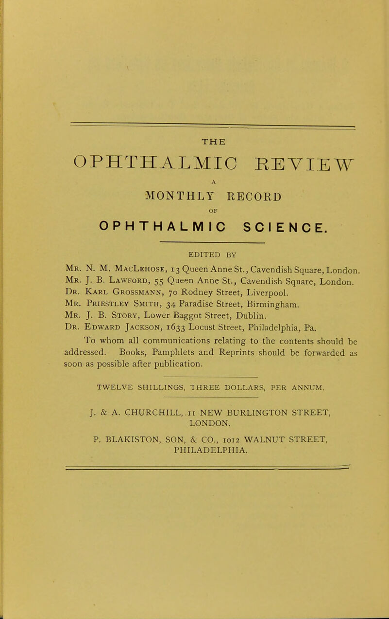 THE OPHTHALMIC REVIEW A MONTHLY RECORD OF OPHTHALMIC SCIENCE. EDITED BY Mr. N. M. MacLehose, 13 Queen Anne St., Cavendish Square, London. Mr. J. B. Lawford, 55 Queen Anne St., Cavendish Square, London. Dr. Karl Grossmann, 70 Rodney Street, Liverpool. Mr. Priestley Smith, 34 Paradise Street, Birmingham. Mr. J. B. Story, Lower Baggot Street, Dublin. Dr. Edward Jackson, 1633 Locust Street, Philadelphia. Pa. To whom all communications relating to the contents should be addressed. Books, Pamphlets and Reprints should be forwarded as soon as possible after publication. TWELVE SHILLINGS, THREE DOLLARS, PER ANNUM. J. & A. CHURCHILL, 11 NEW BURLINGTON STREET, LONDON. P. BLAKISTON, SON, & CO., 1012 WALNUT STREET, PHILADELPHIA.