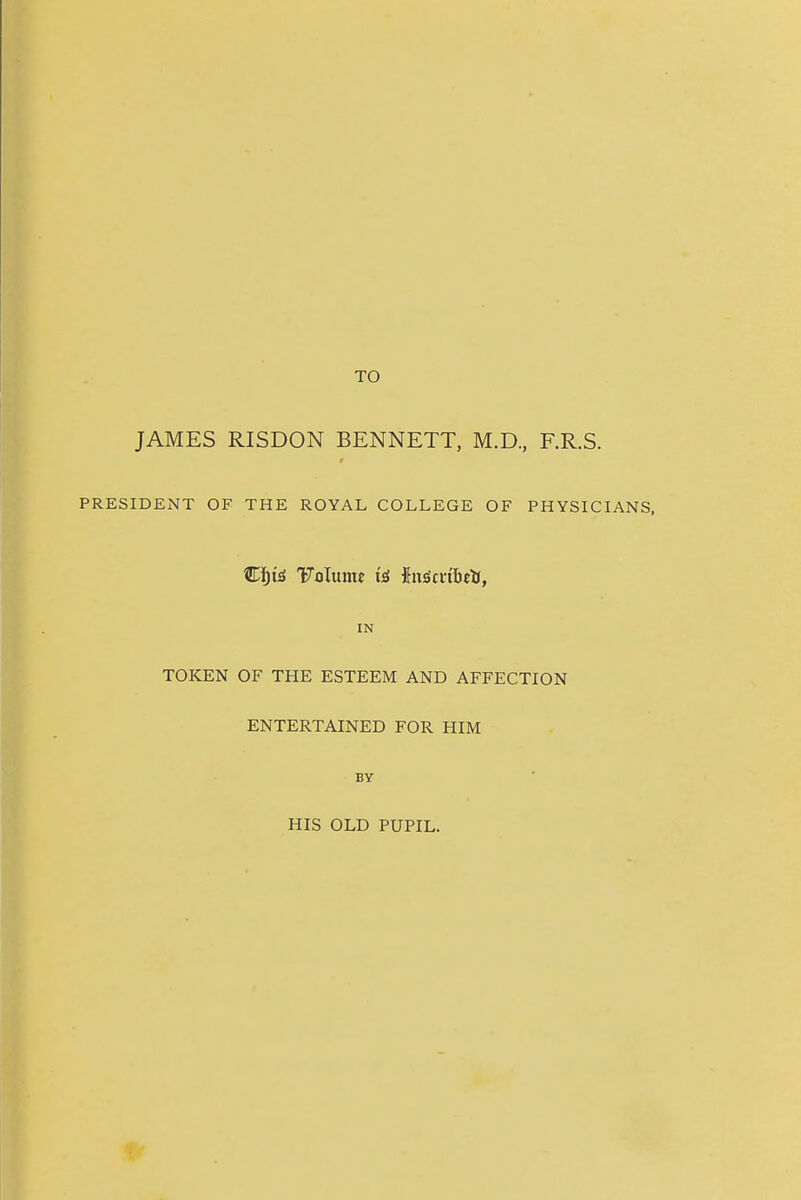 JAMES RISDON BENNETT, M.D., F.R.S. $ PRESIDENT OF THE ROYAL COLLEGE OF PHYSICIANS, €Ijt£ Folume {nscrtlttti, IN TOKEN OF THE ESTEEM AND AFFECTION ENTERTAINED FOR HIM BY HIS OLD PUPIL.
