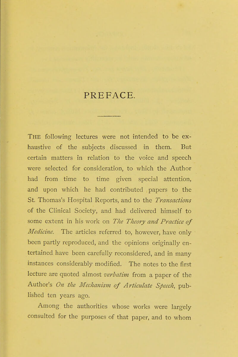 The following lectures were not intended to be ex- haustive of the subjects discussed in them. But certain matters in relation to the voice and speech were selected for consideration, to which the Author had from time to time given special attention, and upon which he had contributed papers to the St. Thomas's Hospital Reports, and to the Transactions of the Clinical Society, and had delivered himself to some extent in his work on The Theory and Practice of Medicine. The articles referred to, however, have only been partly reproduced, and the opinions originally en- tertained have been carefully reconsidered, and in many instances considerably modified. The notes to the first lecture are quoted almost verbatim from a paper of the Author's On the Mechanism of Articidate Speech, pub- lished ten years ago. Among the authorities whose works were largely consulted for the purposes of that paper, and to whom