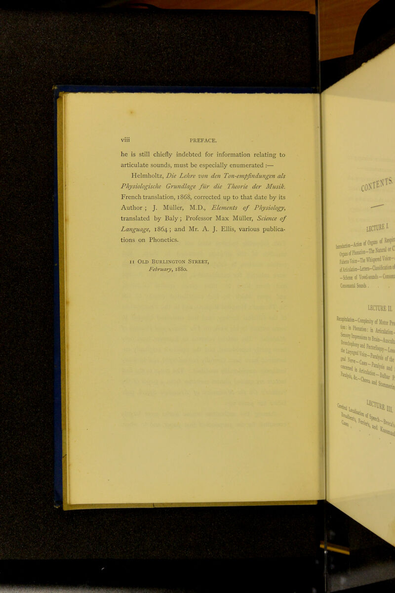 Vlll PREFACE. he is still chiefly indebted for information relating to articulate sounds, must be especially enumerated :— Helmholtz, Die Lelire von den Ton-empfindungen als Physiologische Grundlage fiir die Theorie der Musik. French translation, 1868, corrected up to that date by its Author ; J. Miiller, M.D., Elements of Physiology, translated by Baly; Professor Max Miiller, Science of Language, 1864; and Mr. A. J. Ellis, various publica- tions on Phonetics. 11 Old Burlington Street, February, 1880.