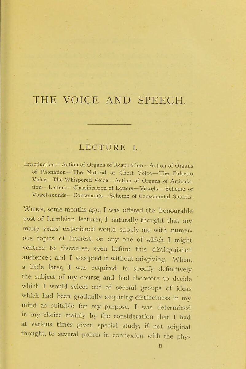 THE VOICE AND SPEECH. LECTURE I. Introduction—Action of Organs of Respiration—Action of Organs of Phonation—The Natural or Chest Voice—The Falsetto Voice—The Whispered Voice—Action of Organs of Articula- tion—Letters—Classification of Letters—Vowels — Scheme of Vowel-sounds—Consonants—Scheme of Consonantal Sounds. When, some months ago, I was offered the honourable post of Lumleian lecturer, I naturally thought that my many years' experience would supply me with numer- ous topics of interest, on any one of which I might venture to discourse, even before this distinguished audience; and I accepted it without misgiving. When, a little later, I was required to specify definitively the subject of my course, and had therefore to decide which I would select out of several groups of ideas which had been gradually acquiring distinctness in my mind as suitable for my purpose, I was determined in my choice mainly by the consideration that I had at various times given special study, if not original thought, to several points in connexion with the phy- B