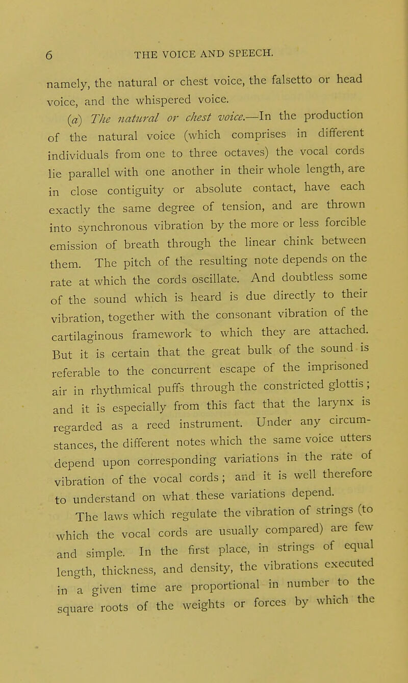 namely, the natural or chest voice, the falsetto or head voice, and the whispered voice. (a) The natural or chest voice.—In the production of the natural voice (which comprises in different individuals from one to three octaves) the vocal cords lie parallel with one another in their whole length, are in close contiguity or absolute contact, have each exactly the same degree of tension, and are thrown into synchronous vibration by the more or less forcible emission of breath through the linear chink between them. The pitch of the resulting note depends on the rate at which the cords oscillate. And doubtless some of the sound which is heard is due directly to their vibration, together with the consonant vibration of the cartilaginous framework to which they are attached. But it is certain that the great bulk of the sound is referable to the concurrent escape of the imprisoned air in rhythmical puffs through the constricted glottis ; and it is especially from this fact that the larynx is regarded as a reed instrument. Under any circum- stances, the different notes which the same voice utters depend upon corresponding variations in the rate of vibration of the vocal cords ; and it is well therefore to understand on what these variations depend. The laws which regulate the vibration of strings (to which the vocal cords are usually compared) are few and simple. In the first place, in strings of equal length, thickness, and density, the vibrations executed in a given time are proportional in number to the square roots of the weights or forces by which the
