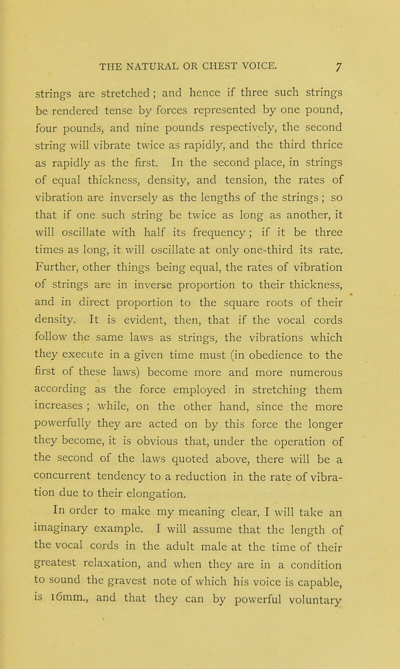 strings are stretched ; and hence if three such strings be rendered tense by forces represented by one pound, four pounds, and nine pounds respectively, the second string will vibrate twice as rapidly, and the third thrice as rapidly as the first. In the second place, in strings of equal thickness, density, and tension, the rates of vibration are inversely as the lengths of the strings ; so that if one such string be twice as long as another, it will oscillate with half its frequency; if it be three times as long, it will oscillate at only one-third its rate. Further, other things being equal, the rates of vibration of strings are in inverse proportion to their thickness, and in direct proportion to the square roots of their density. It is evident, then, that if the vocal cords follow the same laws as strings, the vibrations which they execute in a given time must (in obedience to the first of these laws) become more and more numerous according as the force employed in stretching them increases ; while, on the other hand, since the more powerfully they are acted on by this force the longer they become, it is obvious that, under the operation of the second of the laws quoted above, there will be a concurrent tendency to a reduction in the rate of vibra- tion due to their elongation. In order to make my meaning clear, I will take an imaginary example. I will assume that the length of the vocal cords in the adult male at the time of their greatest relaxation, and when they are in a condition to sound the gravest note of which his voice is capable, is 16mm., and that they can by powerful voluntary