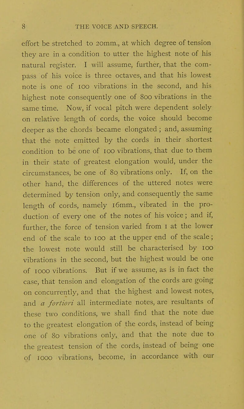 effort be stretched to 20mm., at which degree of tension they are in a condition to utter the highest note of his natural register. I will assume, further, that the com- pass of his voice is three octaves, and that his lowest note is one of 100 vibrations in the second, and his highest note consequently one of 800 vibrations in the same time. Now, if vocal pitch were dependent solely on relative length of cords, the voice should become deeper as the chords became elongated ; and, assuming that the note emitted by the cords in their shortest condition to be one of 100 vibrations, that due to them in their state of greatest elongation would, under the circumstances, be one of 80 vibrations only. If, on the other hand, the differences of the uttered notes were determined by tension only, and consequently the same length of cords, namely l6mm., vibrated in the pro- duction of every one of the notes of his voice; and if, further, the force of tension varied from I at the lower end of the scale to 100 at the upper end of the scale; the lowest note would still be characterised by 100 vibrations in the second, but the highest would be one of 1000 vibrations. But if we assume, as is in fact the case, that tension and elongation of the cords are going on concurrently, and that the highest and lowest notes, and a fortiori all intermediate notes, are resultants of these two conditions, we shall find that the note due to the greatest elongation of the cords, instead of being one of 80 vibrations only, and that the note due to the greatest tension of the cords, instead of being one of 1000 vibrations, become, in accordance with our