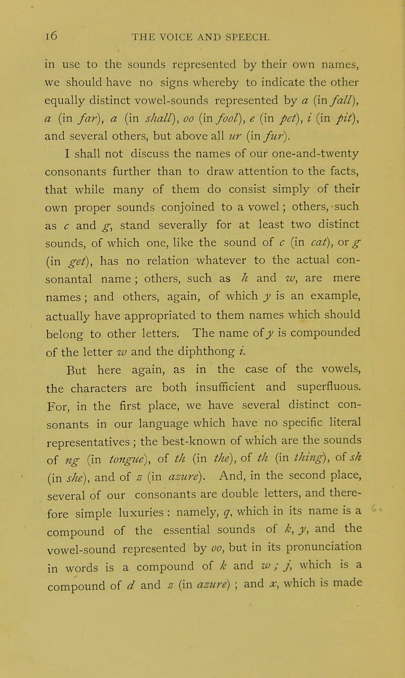 in use to the sounds represented by their own names, we should have no signs whereby to indicate the other equally distinct vowel-sounds represented by a (in fall), a (in far), a (in shall), oo (in fool), e (in pet), i (in pit), and several others, but above all ur (in fur). I shall not discuss the names of our one-and-twenty consonants further than to draw attention to the facts, that while many of them do consist simply of their own proper sounds conjoined to a vowel; others,-such as c and g, stand severally for at least two distinct sounds, of which one, like the sound of c (in cat), or g (in get), has no relation whatever to the actual con- sonantal name; others, such as h and w, are mere names ; and others, again, of which y is an example, actually have appropriated to them names which should belong to other letters. The name of y is compounded of the letter w and the diphthong i. But here again, as in the case of the vowels, the characters are both insufficient and superfluous. For, in the first place, we have several distinct con- sonants in our language which have no specific literal representatives ; the best-known of which are the sounds of ng (in tongue), of th (in the), of th (in thing), of sh (in she), and of z (in azure). And, in the second place, several of our consonants are double letters, and there- fore simple luxuries : namely, q, which in its name is a compound of the essential sounds of k, y, and the vowel-sound represented by oo, but in its pronunciation in words is a compound of k and w; j, which is a compound of d and z (in azure) ; and x, which is made