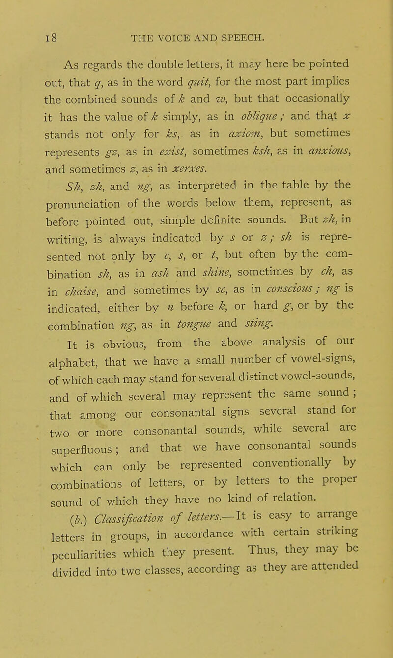 As regards the double letters, it may here be pointed out, that q, as in the word quit, for the most part implies the combined sounds of k and w, but that occasionally it has the value of k simply, as in oblique; and that x stands not only for ks, as in axiom, but sometimes represents gz, as in exist, sometimes ksh, as in anxious, and sometimes z, as in xerxes. Sh, zh, and ng, as interpreted in the table by the pronunciation of the words below them, represent, as before pointed out, simple definite sounds. But zh, in writing, is always indicated by s ox z; sh is repre- sented not only by c, s, or t, but often by the com- bination sh, as in ash and shine, sometimes by ch, as in chaise, and sometimes by sc, as in conscious; ng is indicated, either by n before k, or hard g, or by the combination ng, as in tongue and sting. It is obvious, from the above analysis of our alphabet, that we have a small number of vowel-signs, of which each may stand for several distinct vowel-sounds, and of which several may represent the same sound ; that among our consonantal signs several stand for two or more consonantal sounds, while several are superfluous; and that we have consonantal sounds which can only be represented conventionally by combinations of letters, or by letters to the proper sound of which they have no kind of relation. (b.) Classification of letters.—It is easy to arrange letters in groups, in accordance with certain striking peculiarities which they present. Thus, they may be divided into two classes, according as they are attended