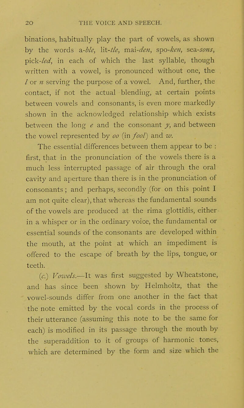 binations, habitually play the part of vowels, as shown by the words z-ble, lit-t/e, ma.i-den, spo-keu, sea-sons, pick-led, in each of which the last syllable, though written with a vowel, is pronounced without one, the / or 11 serving the purpose of a vowel. And, further, the contact, if not the actual blending, at certain points between vowels and consonants, is even more markedly shown in the acknowledged relationship which exists between the long e and the consonant y, and between the vowel represented by oo (in fool) and w. The essential differences between them appear to be : first, that in the pronunciation of the vowels there is a much less interrupted passage of air through the oral cavity and aperture than there is in the pronunciation of consonants ; and perhaps, secondly (for on this point I am not quite clear), that whereas the fundamental sounds of the vowels are produced at the rima glottidis, either in a whisper or in the ordinary voice, the fundamental or essential sounds of the consonants are developed within the mouth, at the point at which an impediment is offered to the escape of breath by the lips, tongue, or teeth. (c.) Vozvels.—It was first suggested by Wheatstone, and has since been shown by Helmholtz, that the vowel-sounds differ from one another in the fact that the note emitted by the vocal cords in the process of their utterance (assuming this note to be the same for each) is modified in its passage through the mouth by the superaddition to it of groups of harmonic tones, which are determined by the form and size which the