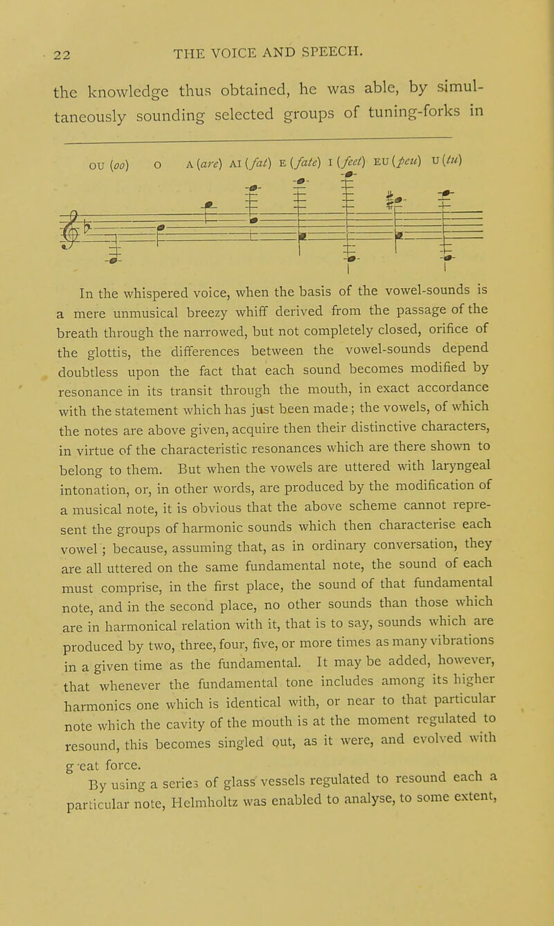 the knowledge thus obtained, he was able, by simul- taneously sounding selected groups of tuning-forks in OuM O A (are) ta(fat) E(fate) I (feel) %v(pti) v(lu) i r r In the whispered voice, when the basis of the vowel-sounds is a mere unmusical breezy whiff derived from the passage of the breath through the narrowed, but not completely closed, orifice of the glottis, the differences between the vowel-sounds depend doubtless upon the fact that each sound becomes modified by resonance in its transit through the mouth, in exact accordance with the statement which has just been made; the vowels, of which the notes are above given, acquire then their distinctive characters, in virtue of the characteristic resonances which are there shown to belong to them. But when the vowels are uttered with laryngeal intonation, or, in other words, are produced by the modification of a musical note, it is obvious that the above scheme cannot repre- sent the groups of harmonic sounds which then characterise each vowel ; because, assuming that, as in ordinary conversation, they are all uttered on the same fundamental note, the sound of each must comprise, in the first place, the sound of that fundamental note, and in the second place, no other sounds than those which are in harmonical relation with it, that is to say, sounds which are produced by two, three, four, five, or more times as many vibrations in a given time as the fundamental. It may be added, however, that whenever the fundamental tone includes among its higher harmonics one which is identical with, or near to that particular note which the cavity of the mouth is at the moment regulated to resound, this becomes singled out, as it were, and evolved with g cat force. By using a series of glass vessels regulated to resound each a particular note, Hclmholtz was enabled to analyse, to some extent,