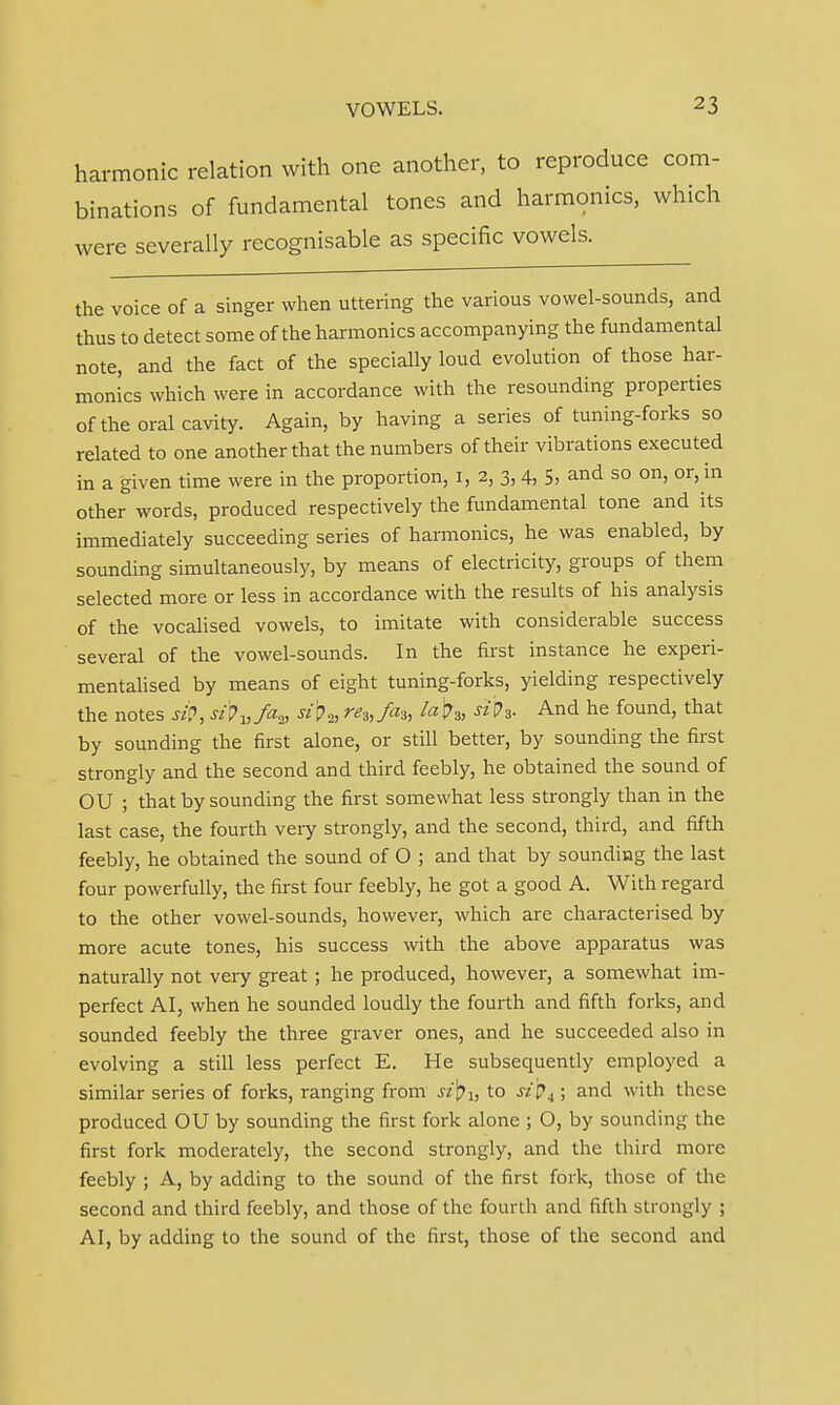 harmonic relation with one another, to reproduce com- binations of fundamental tones and harmonics, which were severally recognisable as specific vowels. the voice of a singer when uttering the various vowel-sounds, and thus to detect some of the harmonics accompanying the fundamental note, and the fact of the specially loud evolution of those har- monics which were in accordance with the resounding properties of the oral cavity. Again, by having a series of tuning-forks so related to one another that the numbers of their vibrations executed in a given time were in the proportion, 1, 2, 3, 4, 5, and so on, or, in other words, produced respectively the fundamental tone and its immediately succeeding series of harmonics, he was enabled, by sounding simultaneously, by means of electricity, groups of them selected more or less in accordance with the results of his analysis of the vocalised vowels, to imitate with considerable success several of the vowel-sounds. In the first instance he experi- mentalised by means of eight tuning-forks, yielding respectively the notes stf, si^^fa^ si'p2, re3,fa3, la\?3, siV3. And he found, that by sounding the first alone, or still better, by sounding the first strongly and the second and third feebly, he obtained the sound of OU ; that by sounding the first somewhat less strongly than in the last case, the fourth very strongly, and the second, third, and fifth feebly, he obtained the sound of O ; and that by sounding the last four powerfully, the first four feebly, he got a good A. With regard to the other vowel-sounds, however, which are characterised by more acute tones, his success with the above apparatus was naturally not very great; he produced, however, a somewhat im- perfect AI, when he sounded loudly the fourth and fifth forks, and sounded feebly the three graver ones, and he succeeded also in evolving a still less perfect E. He subsequently employed a similar series of forks, ranging from sifyi, to sz 'p4; and with these produced OU by sounding the first fork alone ; O, by sounding the first fork moderately, the second strongly, and the third more feebly ; A, by adding to the sound of the first fork, those of the second and third feebly, and those of the fourth and fifth strongly ; A I, by adding to the sound of the first, those of the second and