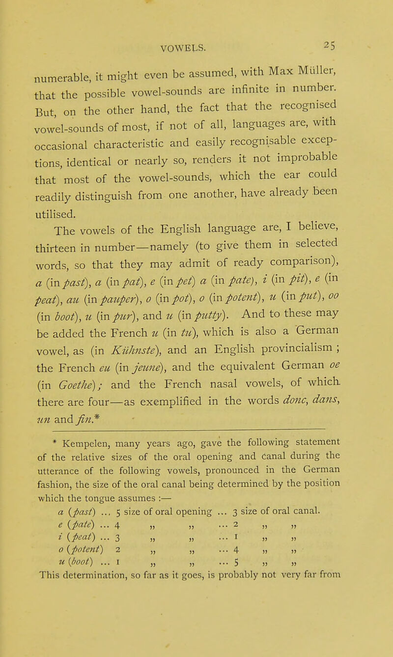 numerable, it might even be assumed, with Max Mutter, that the possible vowel-sounds are infinite in number. But, on the other hand, the fact that the recognised vowel-sounds of most, if not of all, languages are, with occasional characteristic and easily recognisable excep- tions, identical or nearly so, renders it not improbable that most of the vowel-sounds, which the ear could readily distinguish from one another, have already been utilised. The vowels of the English language are, I believe, thirteen in number—namely (to give them in selected words, so that they may admit of ready comparison), a (inpast), a (in pat), e (in pet) a (in pate), i (in pit), e (in peat), au (inpauper), o (inpot), o (inpotent), u (input), oo (in boot), u (in pur), and u (in putty). And to these may be added the French u (in tu), which is also a German vowel, as (in Kiihnste), and an English provincialism ; the French eu (in jeune), and the equivalent German oe (in Goethe); and the French nasal vowels, of which there are four—as exemplified in the words done, dans, 7m and fin* * Kempelen, many years ago, gave the following statement of the relative sizes of the oral opening and canal during the utterance of the following vowels, pronounced in the German fashion, the size of the oral canal being determined by the position which the tongue assumes :— a {past) ... 5 size of oral opening ... 3 size of oral canal. e {pate) ... 4 „ „ ... 2 „ „ i {peat) ... 3 „ „ ... 1 „ „ 0 {potent) 2 „ „ ... 4 » » u (boot) ... 1 „ „ ... 5 „ „ ' This determination, so far as it goes, is probably not very far from