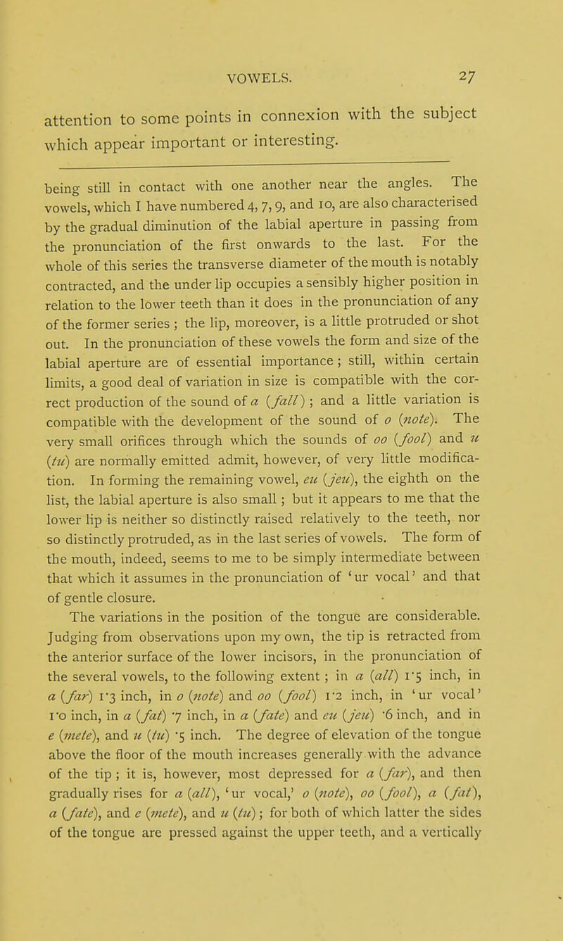 attention to some points in connexion with the subject which appear important or interesting. being still in contact with one another near the angles. The vowels, which I have numbered 4, 7,9, and 10, are also characterised by the gradual diminution of the labial aperture in passing from the pronunciation of the first onwards to the last. For the whole of this series the transverse diameter of the mouth is notably contracted, and the under lip occupies a sensibly higher position in relation to the lower teeth than it does in the pronunciation of any of the former series ; the lip, moreover, is a little protruded or shot out. In the pronunciation of these vowels the form and size of the labial aperture are of essential importance; still, within certain limits, a good deal of variation in size is compatible with the cor- rect production of the sound of a {fall); and a little variation is compatible with the development of the sound of o {note). The very small orifices through which the sounds of 00 {fool) and u {tit) are normally emitted admit, however, of very little modifica- tion. In forming the remaining vowel, eu {jeu), the eighth on the list, the labial aperture is also small; but it appears to me that the lower lip is neither so distinctly raised relatively to the teeth, nor so distinctly protruded, as in the last series of vowels. The form of the mouth, indeed, seems to me to be simply intermediate between that which it assumes in the pronunciation of ' ur vocal' and that of gentle closure. The variations in the position of the tongue are considerable. Judging from observations upon my own, the tip is retracted from the anterior surface of the lower incisors, in the pronunciation of the several vowels, to the following extent ; in a {all) 1*5 inch, in a {far) 1 3 inch, in 0 {note) and 00 {fool) 1 2 inch, in ' ur vocal' I'o inch, in a {fat) 7 inch, in a {fate) and eu {jeu) 6 inch, and in e {mete), and 11 {tit) *5 inch. The degree of elevation of the tongue above the floor of the mouth increases generally with the advance of the tip ; it is, however, most depressed for a {far), and then gradually rises for a {all), 'ur vocal,' o {note), 00 {fool), a (fit), a {fate), and e {mete), and it {lit); for both of which latter the sides of the tongue are pressed against the upper teeth, and a vertically