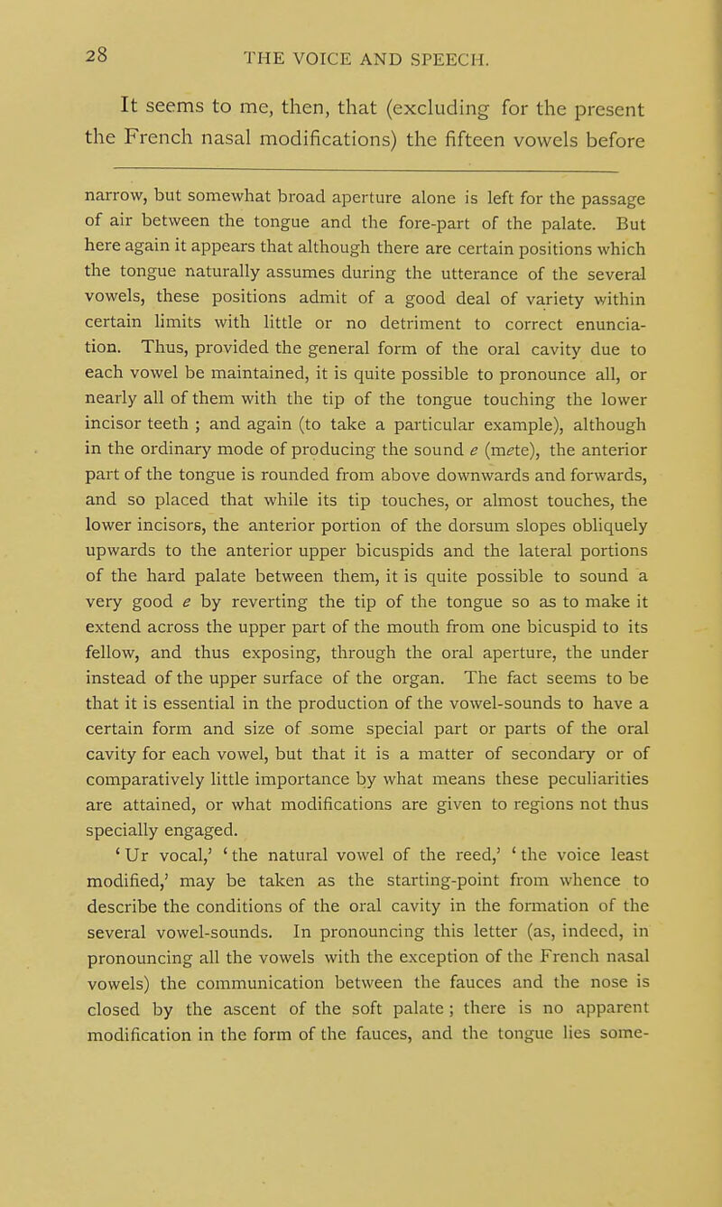 It seems to me, then, that (excluding for the present the French nasal modifications) the fifteen vowels before narrow, but somewhat broad aperture alone is left for the passage of air between the tongue and the fore-part of the palate. But here again it appears that although there are certain positions which the tongue naturally assumes during the utterance of the several vowels, these positions admit of a good deal of variety within certain limits with little or no detriment to correct enuncia- tion. Thus, provided the general form of the oral cavity due to each vowel be maintained, it is quite possible to pronounce all, or nearly all of them with the tip of the tongue touching the lower incisor teeth ; and again (to take a particular example), although in the ordinary mode of producing the sound e (mete), the anterior part of the tongue is rounded from above downwards and forwards, and so placed that while its tip touches, or almost touches, the lower incisors, the anterior portion of the dorsum slopes obliquely upwards to the anterior upper bicuspids and the lateral portions of the hard palate between them, it is quite possible to sound a very good e by reverting the tip of the tongue so as to make it extend across the upper part of the mouth from one bicuspid to its fellow, and thus exposing, through the oral aperture, the under instead of the upper surface of the organ. The fact seems to be that it is essential in the production of the vowel-sounds to have a certain form and size of some special part or parts of the oral cavity for each vowel, but that it is a matter of secondary or of comparatively little importance by what means these peculiarities are attained, or what modifications are given to regions not thus specially engaged. ' Ur vocal,' ' the natural vowel of the reed,' ' the voice least modified,' may be taken as the starting-point from whence to describe the conditions of the oral cavity in the formation of the several vowel-sounds. In pronouncing this letter (as, indeed, in pronouncing all the vowels with the exception of the French nasal vowels) the communication between the fauces and the nose is closed by the ascent of the soft palate ; there is no apparent modification in the form of the fauces, and the tongue lies some-