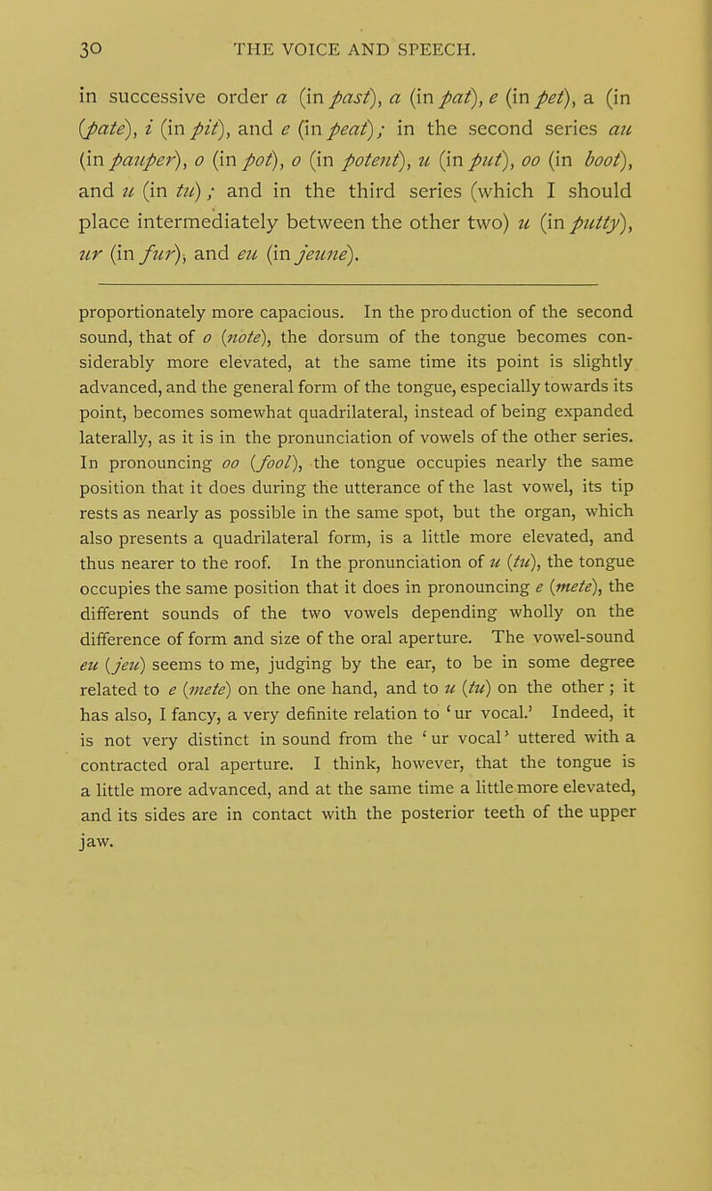 in successive order a (in past), a (in pat), e (in pet), a (in {pate), i (inpit), and e (inpeat); in the second series au (inpauper), o (inpot), o (in potent), u (input), oo (in #00/), and 11 (in ta); and in the third series (which I should place intermediately between the other two) u (in putty), ur (in fur)-, and eu (in jeune). proportionately more capacious. In the pro duction of the second sound, that of 0 {note), the dorsum of the tongue becomes con- siderably more elevated, at the same time its point is slightly advanced, and the general form of the tongue, especially towards its point, becomes somewhat quadrilateral, instead of being expanded laterally, as it is in the pronunciation of vowels of the other series. In pronouncing 00 {fool), the tongue occupies nearly the same position that it does during the utterance of the last vowel, its tip rests as nearly as possible in the same spot, but the organ, which also presents a quadrilateral form, is a little more elevated, and thus nearer to the roof. In the pronunciation of u {hi), the tongue occupies the same position that it does in pronouncing e {mete), the different sounds of the two vowels depending wholly on the difference of form and size of the oral aperture. The vowel-sound eu (jeu) seems to me, judging by the ear, to be in some degree related to e (mete) on the one hand, and to u (tu) on the other ; it has also, I fancy, a very definite relation to ' ur vocal.' Indeed, it is not very distinct in sound from the 1 ur vocal> uttered with a contracted oral aperture. I think, however, that the tongue is a little more advanced, and at the same time a little more elevated, and its sides are in contact with the posterior teeth of the upper jaw.