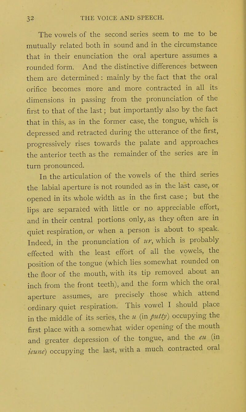 The vowels of the second series seem to me to be mutually related both in sound and in the circumstance that in their enunciation the oral aperture assumes a rounded form. And the distinctive differences between them are determined : mainly by the fact that the oral orifice becomes more and more contracted in all its dimensions in passing from the pronunciation of the first to that of the last; but importantly also by the fact that in this, as in the former case, the tongue, which is depressed and retracted during the utterance of the first, progressively rises towards the palate and approaches the anterior teeth as the remainder of the series are in turn pronounced. In the articulation of the vowels of the third series the labial aperture is not rounded as in the last case, or opened in its whole width as in the first case; but the lips are separated with little or no appreciable effort, and in their central portions only, as they often are in quiet respiration, or when a person is about to speak. Indeed, in the pronunciation of ur, which is probably effected with the least effort of all the vowels, the position of the tongue (which lies somewhat rounded on the floor of the mouth, with its tip removed about an inch from the front teeth), and the form which the oral aperture assumes, are precisely those which attend ordinary quiet respiration. This vowel I should place in the middle of its series, the u (in putty) occupying the first place with a somewhat wider opening of the mouth and greater depression of the tongue, and the eu (in jeune) occupying the last, with a much contracted oral