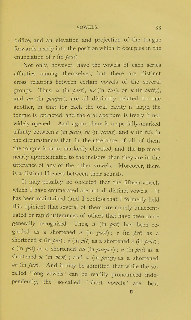 orifice, and an elevation and projection of the tongue forwards nearly into the position which it occupies in the enunciation of e (in peat). Not only, however, have the vowels of each series affinities among themselves, but there are distinct cross relations between certain vowels of the several groups. Thus, a (in past), ur (in fur), or u (in putty), and au (in pauper), are all distinctly related to one another, in that for each the oral cavity is large, the tongue is retracted, and the oral aperture is freely if not widely opened. And again, there is a specially-marked affinity between e (in peat), eu (in jeune), and u (in tu), in the circumstances that in the utterance of all of them the tongue is more markedly elevated, and the tip more nearly approximated to the incisors, than they are in the utterance of any of the other vowels. Moreover, there is a distinct likeness between their sounds. It may possibly be objected that the fifteen vowels which I have enumerated are not all distinct vowels. It has been maintained (and I confess that I formerly held this opinion) that several of them are merely unaccent- uated or rapid utterances of others that have been more generally recognised. Thus, a (in pat) has been re- garded as a shortened a (in past); e (in pet) as a shortened a (in pat); i (in pit) as a shortened e (in peat); o (in pot) as a shortened au (in pauper) ; u (in put) as a shortened oo (in boot) ; and u (in putty) as a shortened ur (in fur). And it may be admitted that while the so- called ' long vowels' can be readily pronounced inde- pendently, the so-called ' short vowels ' are best D