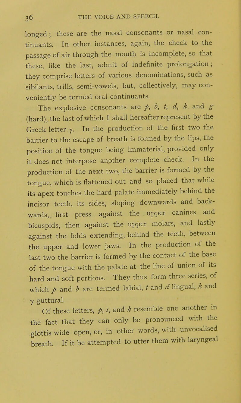 longed ; these are the nasal consonants or nasal con- tinuants. In other instances, again, the check to the passage of air through the mouth is incomplete, so that these, like the last, admit of indefinite prolongation ; they comprise letters of various denominations, such as sibilants, trills, semi-vowels, but, collectively, may con- veniently be termed oral continuants. The explosive consonants are p, b, t, d, k and g (hard), the last of which I shall hereafter represent by the Greek letter 7. In the production of the first two the barrier to the escape of breath is formed by the lips, the position of the tongue being immaterial, provided only it does not interpose another complete check. In the production of the next two, the barrier is formed by the tongue, which is flattened out and so placed that while its apex touches the hard palate immediately behind the incisor teeth, its sides, sloping downwards and back- wards, first press against the upper canines and bicuspids, then against the upper molars, and lastly against the folds extending, behind the teeth, between the upper and lower jaws. In the production of the last two the barrier is formed by the contact of the base of the tongue with the palate at the line of union of its hard and soft portions. They thus form three series, of which p and b are termed labial, t and d lingual, k and y guttural. Of these letters, p, t, and k resemble one another in the fact that they can only be pronounced with the glottis wide open, or, in other words, with unvocalised breath. If it be attempted to utter them with laryngeal
