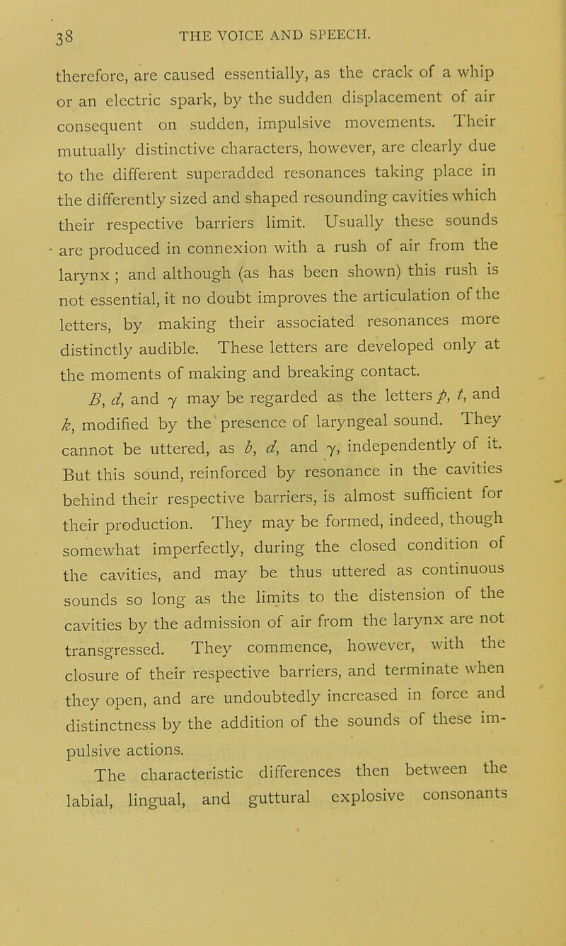 therefore, are caused essentially, as the crack of a whip or an electric spark, by the sudden displacement of air consequent on sudden, impulsive movements. Their mutually distinctive characters, however, are clearly due to the different superadded resonances taking place in the differently sized and shaped resounding cavities which their respective barriers limit. Usually these sounds are produced in connexion with a rush of air from the larynx ; and although (as has been shown) this rush is not essential, it no doubt improves the articulation of the letters, by making their associated resonances more distinctly audible. These letters are developed only at the moments of making and breaking contact. B, d, and 7 may be regarded as the letters p, t, and k, modified by the presence of laryngeal sound. They cannot be uttered, as b, d, and y, independently of it. But this sound, reinforced by resonance in the cavities behind their respective barriers, is almost sufficient for their production. They may be formed, indeed, though somewhat imperfectly, during the closed condition of the cavities, and may be thus uttered as continuous sounds so long as the limits to the distension of the cavities by the admission of air from the larynx are not transgressed. They commence, however, with the closure of their respective barriers, and terminate when they open, and are undoubtedly increased in force and distinctness by the addition of the sounds of these im- pulsive actions. The characteristic differences then between the labial, lingual, and guttural explosive consonants
