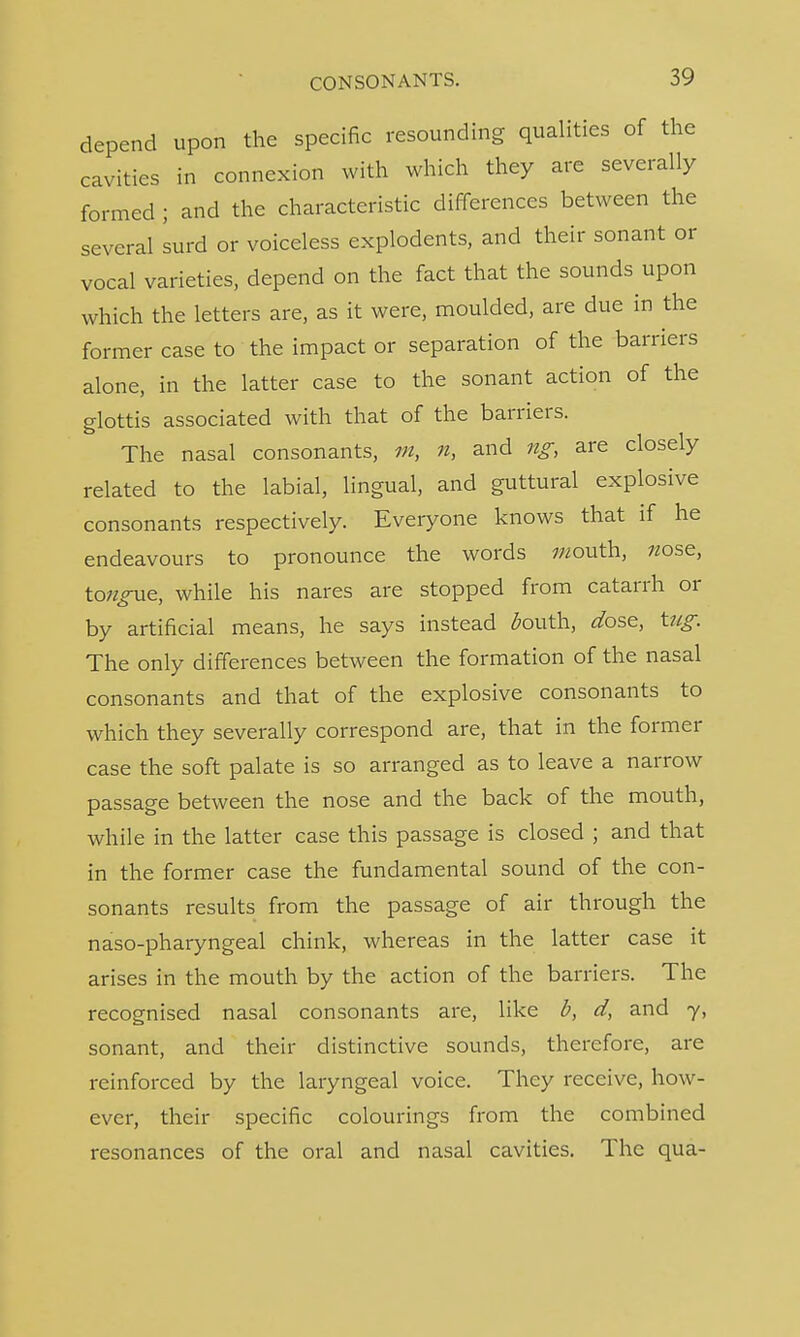 depend upon the specific resounding qualities of the cavities in connexion with which they are severally formed ; and the characteristic differences between the several surd or voiceless explodents, and their sonant or vocal varieties, depend on the fact that the sounds upon which the letters are, as it were, moulded, are due in the former case to the impact or separation of the barriers alone, in the latter case to the sonant action of the glottis associated with that of the barriers. The nasal consonants, m, n, and ng, are closely related to the labial, lingual, and guttural explosive consonants respectively. Everyone knows that if he endeavours to pronounce the words w/outh, 7/ose, toagne, while his nares are stopped from catarrh or by artificial means, he says instead fouth, dose, tug. The only differences between the formation of the nasal consonants and that of the explosive consonants to which they severally correspond are, that in the former case the soft palate is so arranged as to leave a narrow passage between the nose and the back of the mouth, while in the latter case this passage is closed ; and that in the former case the fundamental sound of the con- sonants results from the passage of air through the naso-pharyngeal chink, whereas in the latter case it arises in the mouth by the action of the barriers. The recognised nasal consonants are, like b, d, and 7, sonant, and their distinctive sounds, therefore, are reinforced by the laryngeal voice. They receive, how- ever, their specific colourings from the combined resonances of the oral and nasal cavities. The qua-