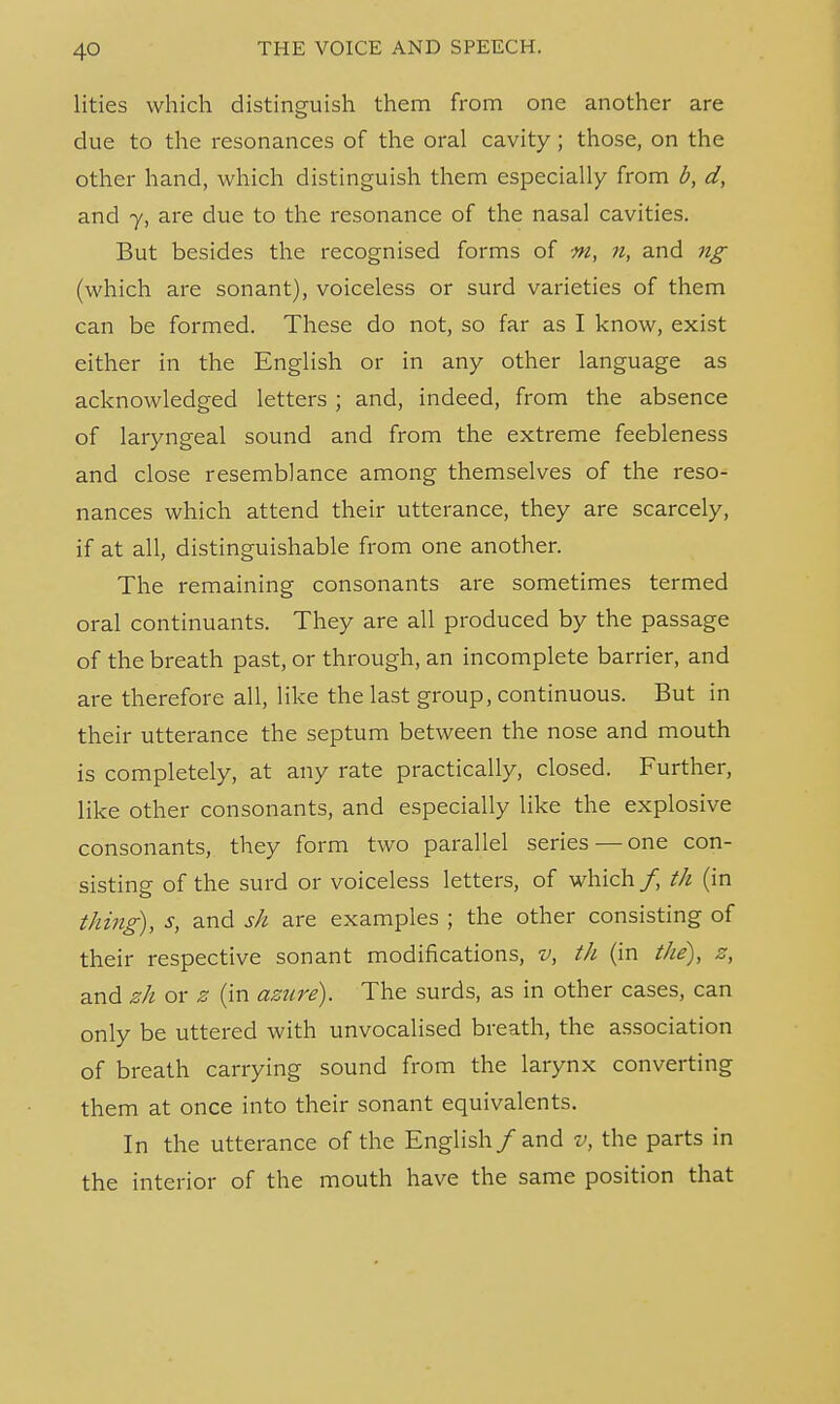 4Q lities which distinguish them from one another are due to the resonances of the oral cavity; those, on the other hand, which distinguish them especially from b, d, and y, are due to the resonance of the nasal cavities. But besides the recognised forms of m, n, and ng (which are sonant), voiceless or surd varieties of them can be formed. These do not, so far as I know, exist either in the English or in any other language as acknowledged letters ; and, indeed, from the absence of laryngeal sound and from the extreme feebleness and close resemblance among themselves of the reso- nances which attend their utterance, they are scarcely, if at all, distinguishable from one another. The remaining consonants are sometimes termed oral continuants. They are all produced by the passage of the breath past, or through, an incomplete barrier, and are therefore all, like the last group, continuous. But in their utterance the septum between the nose and mouth is completely, at any rate practically, closed. Further, like other consonants, and especially like the explosive consonants, they form two parallel series — one con- sisting of the surd or voiceless letters, of which/, th (in thing), s, and sh are examples ; the other consisting of their respective sonant modifications, v, th (in the), z, and zh or z (in azure). The surds, as in other cases, can only be uttered with unvocalised breath, the association of breath carrying sound from the larynx converting them at once into their sonant equivalents. In the utterance of the English/and v, the parts in the interior of the mouth have the same position that