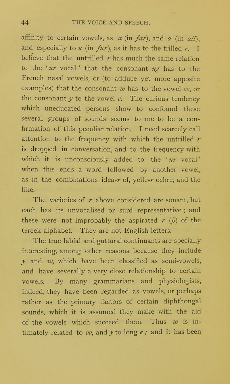 affinity to certain vowels, as a (in far), and a (in all), and especially to u (in fur), as it has to the trilled r. I believe that the untrilled r has much the same relation to the ' ur vocal ' that the consonant ng has to the French nasal vowels, or (to adduce yet more apposite examples) that the consonant w has to the vowel oo, or the consonant y to the vowel e. The curious tendency which uneducated persons show to confound these several groups of sounds seems to me to be a con- firmation of this peculiar relation. I need scarcely call attention to the frequency with which the untrilled r is dropped in conversation, and to the frequency with which it is unconsciously added to the 'ur vocal' when this ends a word followed by another vowel, as in the combinations idea-r of, yelle-r ochre, and the like. The varieties of r above considered are sonant, but each has its unvocalised or surd representative ; and these were not improbably the aspirated r (p) of the Greek alphabet. They are not English letters. The true labial and guttural continuants are specially interesting, among other reasons, because they include y and w, which have been classified as semi-vowels, and have severally a very close relationship to certain vowels. By many grammarians and physiologists, indeed, they have been regarded as vowels, or perhaps rather as the primary factors of certain diphthongal sounds, which it is assumed they make with the aid of the vowels which succeed them. Thus w is in- timately related to oo, and y to long e ; and it has been
