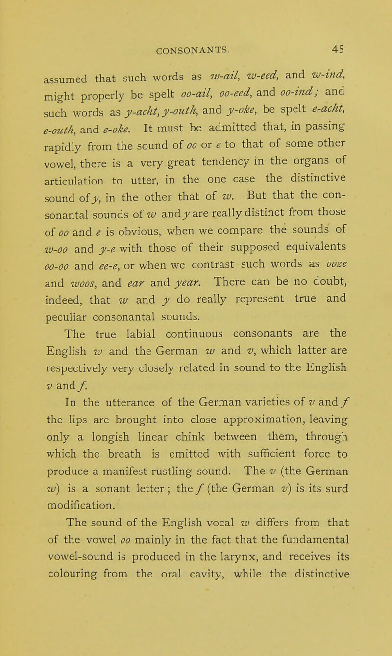 assumed that such words as w-ail, w-eed, and w-ind, might properly be spelt oo-ail, oo-eed, and oo-ind; and such words as y-acht,y-outh, and y-oke, be spelt e-acht, e-onth, and e-oke. It must be admitted that, in passing rapidly from the sound of oo or e to that of some other vowel, there is a very great tendency in the organs of articulation to utter, in the one case the distinctive sound of y, in the other that of w. But that the con- sonantal sounds of w andjj/ are really distinct from those of oo and e is obvious, when we compare the sounds of w-oo and y-e with those of their supposed equivalents 00-00 and ee-e, or when we contrast such words as ooze and woos, and ear and year. There can be no doubt, indeed, that w and y do really represent true and peculiar consonantal sounds. The true labial continuous consonants are the English w and the German w and v, which latter are respectively very closely related in sound to the English v and /. In the utterance of the German varieties of v and / the lips are brought into close approximation, leaving only a longish linear chink between them, through which the breath is emitted with sufficient force to produce a manifest rustling sound. The v (the German w) is a sonant letter; the f (the German v) is its surd modification. The sound of the English vocal w differs from that of the vowel oo mainly in the fact that the fundamental vowel-sound is produced in the larynx, and receives its colouring from the oral cavity, while the distinctive