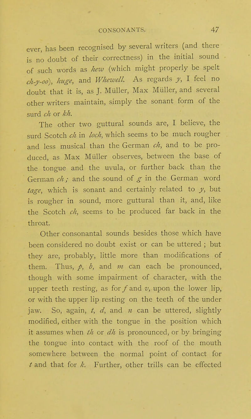 ever, has been recognised by several writers (and there is no doubt of their correctness) in the initial sound of such words as hew (which might properly be spelt ch-y-oo), huge, and Whewell. As regards y, I feel no doubt that it is, as J. Miiller, Max Miiller, and several other writers maintain, simply the sonant form of the surd ch or kh. The other two guttural sounds are, I believe, the surd Scotch ch in loch, which seems to be much rougher and less musical than the German ch, and to be pro- duced, as Max Miiller observes, between the base of the tongue and the uvula, or further back than the German ch; and the sound of g in the German word tage, which is sonant and certainly related to y, but is rougher in sound, more guttural than it, and, like the Scotch ch, seems to be produced far back in the throat. Other consonantal sounds besides those which have been considered no doubt exist or can be uttered ; but they are, probably, little more than modifications of them. Thus, p, b, and m can each be pronounced, though with some impairment of character, with the upper teeth resting, as for /and v, upon the lower lip, or with the upper lip resting on the teeth of the under jaw. So, again, t, d, and n can be uttered, slightly modified, either with the tongue in the position which it assumes when th or dh is pronounced, or by bringing the tongue into contact with the roof of the mouth somewhere between the normal point of contact for / and that for k. Further, other trills can be effected