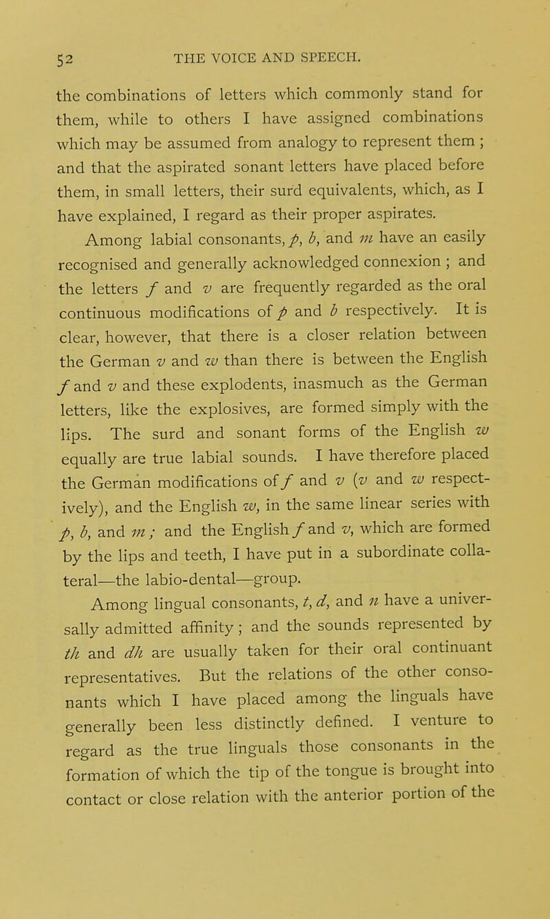 the combinations of letters which commonly stand for them, while to others I have assigned combinations which may be assumed from analogy to represent them ; and that the aspirated sonant letters have placed before them, in small letters, their surd equivalents, which, as I have explained, I regard as their proper aspirates. Among labial consonants,^, b, and m have an easily recognised and generally acknowledged connexion ; and the letters / and v are frequently regarded as the oral continuous modifications of p and b respectively. It is clear, however, that there is a closer relation between the German v and w than there is between the English / and v and these explodents, inasmuch as the German letters, like the explosives, are formed simply with the lips. The surd and sonant forms of the English w equally are true labial sounds. I have therefore placed the German modifications of / and v {v and w respect- ively), and the English w, in the same linear series with /, b, and m ; and the English /and v, which are formed by the lips and teeth, I have put in a subordinate colla- teral—the labio-dental—group. Among lingual consonants, t, d, and n have a univer- sally admitted affinity; and the sounds represented by th and dh are usually taken for their oral continuant representatives. But the relations of the other conso- nants which I have placed among the Unguals have generally been less distinctly defined. I venture to regard as the true Unguals those consonants in the formation of which the tip of the tongue is brought into contact or close relation with the anterior portion of the