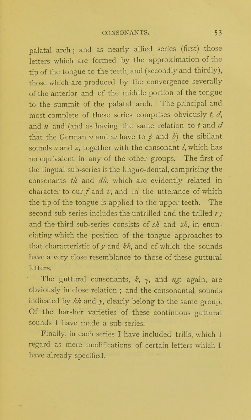 palatal arch ; and as nearly allied series (first) those letters which are formed by the approximation of the tip of the tongue to the teeth, and (secondly and thirdly), those which are produced by the convergence severally of the anterior and of the middle portion of the tongue to the summit of the palatal arch. The principal and most complete of these series comprises obviously t, d, and 11 and (and as having the same relation to t and d that the German v and w have to p and b) the sibilant sounds s and z, together with the consonant /, which has no equivalent in any of the other groups. The first of the lingual sub-series is the linguo-dental, comprising the consonants th and dk, which are evidently related in character to our f and v, and in the utterance of which the tip of the tongue is applied to the upper teeth. The second sub-series includes the untrilled and the trilled r; and the third sub-series consists of sh and zh, in enun- ciating which the position of the tongue approaches to that characteristic of y and kh, and of which the sounds have a very close resemblance to those of these guttural letters. The guttural consonants, k, y, and ng, again, are obviously in close relation ; and the consonantal sounds indicated by kh and y, clearly belong to the same group. Of the harsher varieties of these continuous guttural sounds I have made a sub-series. Finally, in each series I have included trills, which I regard as mere modifications of certain letters which I have already specified.