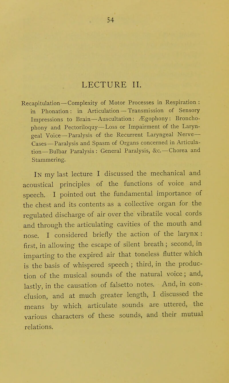 LECTURE II. Recapitulation—Complexity of Motor Processes in Respiration : in Phonation: in Articulation — Transmission of Sensory Impressions to Brain—Auscultation: ^gophony: Broncho- phony and Pectoriloquy—Loss or Impairment of the Laryn- geal Voice—Paralysis of the Recurrent Laryngeal Nerve— Cases — Paralysis and Spasm of Organs concerned in Articula- tion—Bulbar Paralysis : General Paralysis, &c—Chorea and Stammering. IN my last lecture I discussed the mechanical and acoustical principles of the functions of voice and speech. I pointed out the fundamental importance of the chest and its contents as a collective organ for the regulated discharge of air over the vibratile vocal cords and through the articulating cavities of the mouth and nose. I considered briefly the action of the larynx : first, in allowing the escape of silent breath; second, in imparting to the expired air that toneless flutter which is the basis of whispered speech ; third, in the produc- tion of the musical sounds of the natural voice; and, lastly, in the causation of falsetto notes. And, in con- clusion, and at much greater length, I discussed the means by which articulate sounds are uttered, the various characters of these sounds, and their mutual relations.