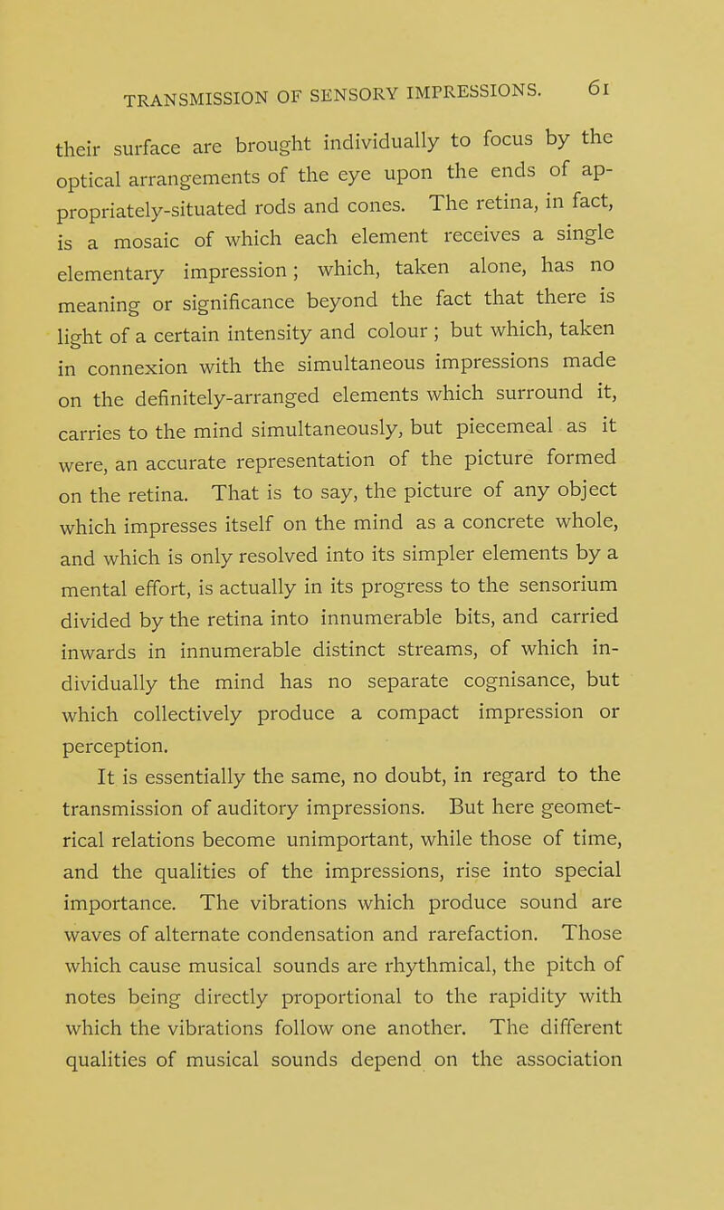 their surface are brought individually to focus by the optical arrangements of the eye upon the ends of ap- propriately-situated rods and cones. The retina, in fact, is a mosaic of which each element receives a single elementary impression; which, taken alone, has no meaning or significance beyond the fact that there is light of a certain intensity and colour ; but which, taken in connexion with the simultaneous impressions made on the definitely-arranged elements which surround it, carries to the mind simultaneously, but piecemeal as it were, an accurate representation of the picture formed on the retina. That is to say, the picture of any object which impresses itself on the mind as a concrete whole, and which is only resolved into its simpler elements by a mental effort, is actually in its progress to the sensorium divided by the retina into innumerable bits, and carried inwards in innumerable distinct streams, of which in- dividually the mind has no separate cognisance, but which collectively produce a compact impression or perception. It is essentially the same, no doubt, in regard to the transmission of auditory impressions. But here geomet- rical relations become unimportant, while those of time, and the qualities of the impressions, rise into special importance. The vibrations which produce sound are waves of alternate condensation and rarefaction. Those which cause musical sounds are rhythmical, the pitch of notes being directly proportional to the rapidity with which the vibrations follow one another. The different qualities of musical sounds depend on the association