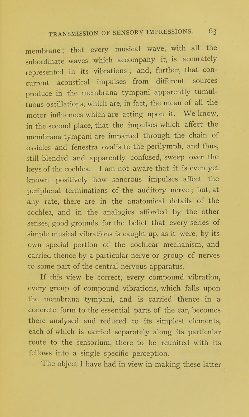 membrane; that every musical wave, with all the subordinate waves which accompany it, is accurately represented in its vibrations ; and, further, that con- current acoustical impulses from different sources produce in the membrana tympani apparently tumul- tuous oscillations, which are, in fact, the mean of all the motor influences which are acting upon it. We know, in the second place, that the impulses which affect the membrana tympani are imparted through the chain of ossicles and fenestra ovalis to the perilymph, and thus, still blended and apparently confused, sweep over the keys of the cochlea. I am not aware that it is even yet known positively how sonorous impulses affect the peripheral terminations of the auditory nerve ; but, at any rate, there are in the anatomical details of the cochlea, and in the analogies afforded by the other senses, good grounds for the belief that every series of simple musical vibrations is caught up, as it were, by its own special portion of the cochlear mechanism, and carried thence by a particular nerve or group of nerves to some part of the central nervous apparatus. If this view be correct, every compound vibration, every group of compound vibrations, which falls upon the membrana tympani, and is carried thence in a concrete form to the essential parts of the ear, becomes there analysed and reduced to its simplest elements, each of which is carried separately along its particular route to the sensorium, there to be reunited with its fellows into a single specific perception. The object I have had in view in making these latter